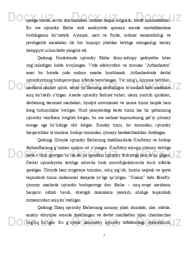 ijaraga berish, savdo shartnomalari, mehnat haqini belgilash, kredit munosabatlari.
Bu   esa   iqtisodiy   fikrlar   endi   amaliyotda   qonuniy   asosda   mustahkamlana
boshlaganini   ko’rsatadi.   Ayniqsa,   narx   va   foyda,   mehnat   samaradorligi   va
javobgarlik   masalalari   ilk   bor   huquqiy   jihatdan   tartibga   solinganligi   tarixiy
taraqqiyot uchun katta yangilik edi.
Qadimgi   Hindistonda   iqtisodiy   fikrlar   diniy-axloqiy   qadriyatlar   bilan
uyg’unlashgan   holda   rivojlangan.   Veda   adabiyotlari   va   xususan   “Arthashastra”
asari   bu   borada   juda   muhim   manba   hisoblanadi.   Arthashastrada   davlat
iqtisodiyotning boshqaruvchisi sifatida tasvirlangan. Yer solig’i, bojxona tartiblari,
narxlarni nazorat qilish, savdo yo’llarining xavfsizligini ta’minlash kabi masalalar
aniq   ko’rsatib   o’tilgan.   Asarda   iqtisodiy   faoliyat   turlari,   ularni   yuritish   qoidalari,
davlatning   daromad   manbalari,   byudjet   muvozanati   va   zaxira   tizimi   haqida   ham
keng   tushunchalar   berilgan.   Hind   jamiyatidagi   kasta   tizimi   har   bir   qatlamning
iqtisodiy   vazifasini   belgilab   bergan,   bu   esa   mehnat   taqsimotining   qat’iy   ijtimoiy
asosga   ega   bo’lishiga   olib   kelgan.   Bunday   tizim,   bir   tomondan,   iqtisodiy
barqarorlikni ta’minlasa, boshqa tomondan, ijtimoiy harakatchanlikni cheklagan.
Qadimgi   Xitoyda   iqtisodiy   fikrlarning   shakllanishida   Konfutsiy   va   boshqa
faylasuflarning g’oyalari muhim rol o’ynagan. Konfutsiy axloqiy-ijtimoiy tartibga
katta e’tibor qaratgan bo’lsa-da, bu qarashlar iqtisodiy faoliyatga ham ta’sir qilgan.
Davlat   iqtisodiyotni   tartibga   soluvchi   bosh   muvofiqlashtiruvchi   kuch   sifatida
qaralgan. Xitoyda ham irrigatsiya tizimlari, soliq yig’ish, hosilni saqlash va qayta
taqsimlash   tizimi   mukammal   darajada   yo’lga   qo’yilgan.   “Guanzi”   kabi   falsafiy-
ijtimoiy   asarlarda   iqtisodiy   boshqaruvga   doir   fikrlar   –   oziq-ovqat   narxlarini
barqaror   ushlab   turish,   strategik   zaxiralarni   yaratish,   aholiga   taqsimlash
mexanizmlari aniq ko’rsatilgan.
Qadimgi   Sharq   iqtisodiy   fikrlarining   umumiy   jihati   shundaki,   ular,   odatda,
amaliy   ehtiyojlar   asosida   shakllangan   va   davlat   manfaatlari   bilan   chambarchas
bog’liq   bo’lgan.   Bu   g’oyalar   zamonaviy   iqtisodiy   tafakkurdagi   rejalashtirish,
7 