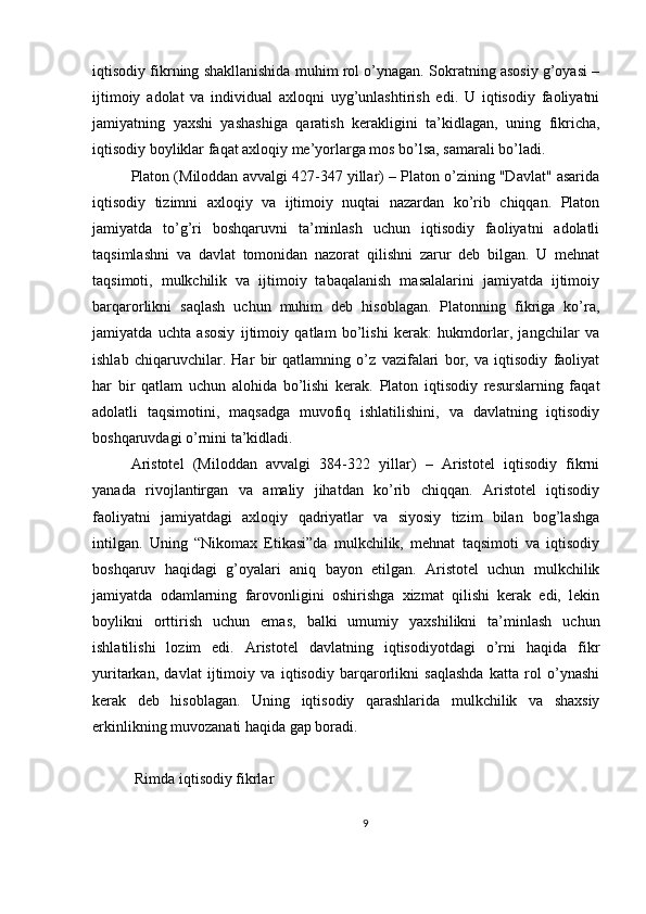 iqtisodiy fikrning shakllanishida muhim rol o’ynagan. Sokratning asosiy g’oyasi –
ijtimoiy   adolat   va   individual   axloqni   uyg’unlashtirish   edi.   U   iqtisodiy   faoliyatni
jamiyatning   yaxshi   yashashiga   qaratish   kerakligini   ta’kidlagan,   uning   fikricha,
iqtisodiy boyliklar faqat axloqiy me’yorlarga mos bo’lsa, samarali bo’ladi.
Platon (Miloddan avvalgi 427-347 yillar) – Platon o’zining "Davlat" asarida
iqtisodiy   tizimni   axloqiy   va   ijtimoiy   nuqtai   nazardan   ko’rib   chiqqan.   Platon
jamiyatda   to’g’ri   boshqaruvni   ta’minlash   uchun   iqtisodiy   faoliyatni   adolatli
taqsimlashni   va   davlat   tomonidan   nazorat   qilishni   zarur   deb   bilgan.   U   mehnat
taqsimoti,   mulkchilik   va   ijtimoiy   tabaqalanish   masalalarini   jamiyatda   ijtimoiy
barqarorlikni   saqlash   uchun   muhim   deb   hisoblagan.   Platonning   fikriga   ko’ra,
jamiyatda   uchta   asosiy   ijtimoiy   qatlam   bo’lishi   kerak:   hukmdorlar,   jangchilar   va
ishlab   chiqaruvchilar.   Har   bir   qatlamning   o’z   vazifalari   bor,   va   iqtisodiy   faoliyat
har   bir   qatlam   uchun   alohida   bo’lishi   kerak.   Platon   iqtisodiy   resurslarning   faqat
adolatli   taqsimotini,   maqsadga   muvofiq   ishlatilishini,   va   davlatning   iqtisodiy
boshqaruvdagi o’rnini ta’kidladi.
Aristotel   (Miloddan   avvalgi   384-322   yillar)   –   Aristotel   iqtisodiy   fikrni
yanada   rivojlantirgan   va   amaliy   jihatdan   ko’rib   chiqqan.   Aristotel   iqtisodiy
faoliyatni   jamiyatdagi   axloqiy   qadriyatlar   va   siyosiy   tizim   bilan   bog’lashga
intilgan.   Uning   “Nikomax   Etikasi”da   mulkchilik,   mehnat   taqsimoti   va   iqtisodiy
boshqaruv   haqidagi   g’oyalari   aniq   bayon   etilgan.   Aristotel   uchun   mulkchilik
jamiyatda   odamlarning   farovonligini   oshirishga   xizmat   qilishi   kerak   edi,   lekin
boylikni   orttirish   uchun   emas,   balki   umumiy   yaxshilikni   ta’minlash   uchun
ishlatilishi   lozim   edi.   Aristotel   davlatning   iqtisodiyotdagi   o’rni   haqida   fikr
yuritarkan,   davlat   ijtimoiy   va   iqtisodiy   barqarorlikni   saqlashda   katta   rol   o’ynashi
kerak   deb   hisoblagan.   Uning   iqtisodiy   qarashlarida   mulkchilik   va   shaxsiy
erkinlikning muvozanati haqida gap boradi.
 Rimda iqtisodiy fikrlar
9 