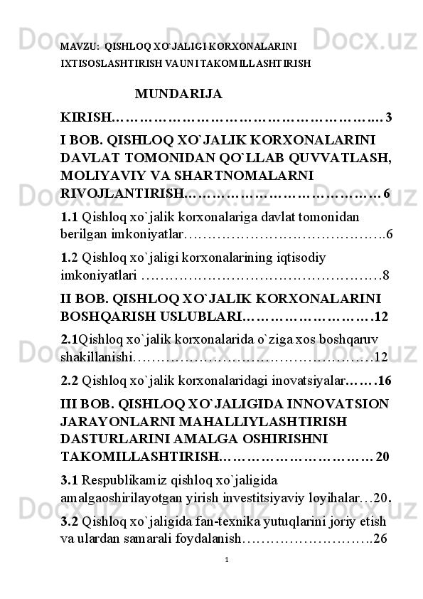 MAVZU:   QISHLOQ XO`JALIGI KORXONALARINI 
IXTISOSLASHTIRISH VA UNI TAKOMILLASHTIRISH
                     MUNDARIJA
KIRISH……………………………………………….…3
I BOB. QISHLOQ XO`JALIK KORXONALARINI 
DAVLAT TOMONIDAN QO`LLAB QUVVATLASH,
MOLIYAVIY VA SHARTNOMALARNI 
RIVOJLANTIRISH……………………………………6
1.1  Qishloq xo`jalik korxonalariga davlat tomonidan 
berilgan imkoniyatlar…………………………………….6
1. 2 Qishloq xo`jaligi korxonalarining iqtisodiy 
imkoniyatlari ……………………………………………8
II BOB. QISHLOQ XO`JALIK KORXONALARINI 
BOSHQARISH USLUBLARI……………………….12
2.1 Qishloq xo`jalik korxonalarida o`ziga xos boshqaruv  
shakillanishi……………………………………………12
2.2  Qishloq xo`jalik korxonalaridagi inovatsiyalar …….16
III BOB. QISHLOQ XO`JALIGIDA INNOVATSION
JARAYONLARNI MAHALLIYLASHTIRISH 
DASTURLARINI AMALGA OSHIRISHNI 
TAKOMILLASHTIRISH……………………………20
3.1  Respublikamiz qishloq xo`jaligida 
amalgaoshirilayotgan yirish investitsiyaviy loyihalar…20 .
3.2  Qishloq xo`jaligida fan-texnika yutuqlarini joriy etish 
va ulardan samarali foydalanish……………………….26
1 