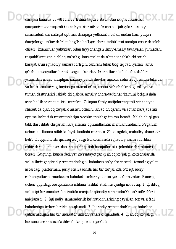 darajasi kamida 35-40 foiz bo‘lishini taqozo etadi. Shu nuqtai nazardan 
qaraganimizda raqamli iqtisodiyot sharoitida fermer xo‘jaligida iqtisodiy 
samaradorlikni nafaqat optimal darajaga yetkazish, balki, undan ham yuqori 
darajalarga ko‘tarish bilan bog‘liq bo‘lgan chora-tadbirlarni amalga oshirish talab 
etiladi. Izlanishlar yakunlari bilan tayyorlangan ilmiy-amaliy tavsiyalar, jumladan, 
respublikamizda qishloq xo‘jaligi korxonalarida o‘rtacha ishlab chiqarish 
harajatlarini iqtisodiy samaradorligini oshirish bilan bog‘liq faoliyatlari, amal 
qilish qonuniyatlari hamda unga ta’sir etuvchi omillarni baholash uslublari 
yuzasidan ishlab chiqilgan nazariy yondashuvlar mazkur soha rivoji uchun bilimlar
va ko‘nikmalarning boyishiga xizmat qilsa, ushbu yo‘nalishlardagi viloyat va 
tuman dasturlarini ishlab chiqishda, amaliy chora-tadbirlar tizimini belgilashda 
asos bo‘lib xizmat qilishi mumkin. Olingan ilmiy natijalar raqamli iqtisodiyot 
sharoitida qishloq xo‘jalik mahsulotlarini ishlab chiqarish va sotish harajatlarini 
optimallashtirish muammolariga yechim topishga imkon beradi. Ishlab chiqilgan 
takliflar ishlab chiqarish harajatlarini optimallashtirish muammolarini o‘rganish 
uchun qo‘llanma sifatida foydalanilishi mumkin. Shuningdek, mahalliy sharoitdan 
kelib chiqqan holda qishloq xo‘jaligi korxonalarida iqtisodiy samaradorlikni 
oshirish nuqtai nazaridan ishlab chiqarish harajatlarini rejalashtirish imkonini 
beradi. Bugungi kunda faoliyat ko‘rsatayotgan qishloq xo‘jaligi korxonalarida 
xo‘jalikning iqtisodiy samaradorligini baholash bo‘yicha raqamli texnologiyalar 
asosidagi platformani joriy etish asosida har bir xo‘jalikda o‘z iqtisodiy 
imkoniyatlarini muntazam baholash imkoniyatlarini yaratish mumkin. Buning 
uchun quyidagi bosqichlarda ishlarni tashkil etish maqsadga muvofiq: 1. Qishloq 
xo‘jaligi korxonalari faoliyatida mavjud iqtisodiy samaradorlik ko‘rsatkichlari 
aniqlanadi. 2. Iqtisodiy samaradorlik ko‘rsatkichlarining qaysilari tez va sifatli 
baholashga imkon berishi aniqlanadi. 3. Iqtisodiy samaradorlikni baholashda 
qatnashadigan har bir indikator imkoniyatlari o‘rganiladi. 4. Qishloq xo‘jaligi 
korxonalarini ixtisoslashtirish darajasi o‘rganiladi. 
10 