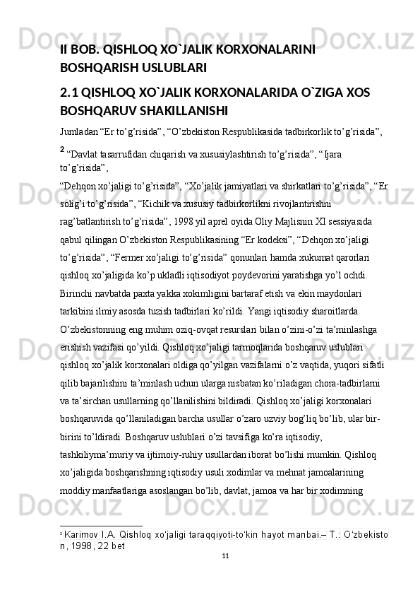 II BOB.  QISHLOQ XO`JALIK KORXONALARINI 
BOSHQARISH USLUBLARI
2.1 QISHLOQ XO`JALIK KORXONALARIDA O`ZIGA XOS 
BOSHQARUV SHAKILLANISHI 
Jumladan “Er to’g’risida”, “O’zbekiston Respublikasida tadbirkorlik to’g’risida”, 
2
 “Davlat tasarrufidan chiqarish va xususiylashtirish to’g’risida”, “Ijara 
to’g’risida”, 
“Dehqon xo’jaligi to’g’risida”, “Xo’jalik jamiyatlari va shirkatlari to’g’risida”, “Er
solig’i to’g’risida”, “Kichik va xususiy tadbirkorlikni rivojlantirishni 
rag’batlantirish to’g’risida”, 1998 yil aprel oyida Oliy Majlisnin XI sessiyasida 
qabul qilingan O’zbekiston Respublikasining “Er kodeksi”, “Dehqon xo’jaligi 
to’g’risida”, “Fermer xo’jaligi to’g’risida” qonunlari hamda xukumat qarorlari 
qishloq xo’jaligida ko’p ukladli iqtisodiyot poydevorini yaratishga yo’l ochdi. 
Birinchi navbatda paxta yakka xokimligini bartaraf etish va ekin maydonlari 
tarkibini ilmiy asosda tuzish tadbirlari ko’rildi. Yangi iqtisodiy sharoitlarda 
O’zbekistonning eng muhim oziq-ovqat resurslari bilan o’zini-o’zi ta’minlashga 
erishish vazifasi qo’yildi. Qishloq xo’jaligi tarmoqlarida boshqaruv uslublari 
qishloq xo’jalik korxonalari oldiga qo’yilgan vazifalarni o’z vaqtida, yuqori sifatli 
qilib bajarilishini ta’minlash uchun ularga nisbatan ko’riladigan chora-tadbirlarni 
va ta’sirchan usullarning qo’llanilishini bildiradi. Qishloq xo’jaligi korxonalari 
boshqaruvida qo’llaniladigan barcha usullar o’zaro uzviy bog’liq bo’lib, ular bir-
birini to’ldiradi. Boshqaruv uslublari o’zi tavsifiga ko’ra iqtisodiy, 
tashkiliyma’muriy va ijtimoiy-ruhiy usullardan iborat bo’lishi mumkin. Qishloq 
xo’jaligida boshqarishning iqtisodiy usuli xodimlar va mehnat jamoalarining 
moddiy manfaatlariga asoslangan bo’lib, davlat, jamoa va har bir xodimning 
2
  Karimov   I.A.   Qishloq   xo‘jaligi   taraqqiyoti-to‘kin   hayot   manbai.–   T.:   O‘zbekisto
n,   1998,   22   bet
11 