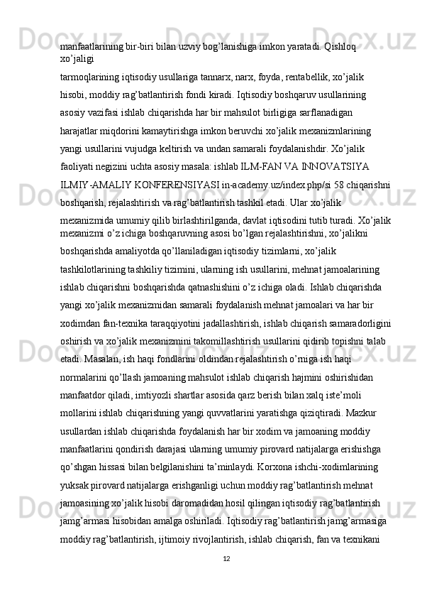 manfaatlarining bir-biri bilan uzviy bog’lanishiga imkon yaratadi. Qishloq 
xo’jaligi 
tarmoqlarining iqtisodiy usullariga tannarx, narx, foyda, rentabellik, xo’jalik 
hisobi, moddiy rag’batlantirish fondi kiradi. Iqtisodiy boshqaruv usullarining 
asosiy vazifasi ishlab chiqarishda har bir mahsulot birligiga sarflanadigan 
harajatlar miqdorini kamaytirishga imkon beruvchi xo’jalik mexanizmlarining 
yangi usullarini vujudga keltirish va undan samarali foydalanishdir. Xo’jalik 
faoliyati negizini uchta asosiy masala: ishlab ILM-FAN VA INNOVATSIYA 
ILMIY-AMALIY KONFERENSIYASI in-academy.uz/index.php/si 58 chiqarishni
boshqarish, rejalashtirish va rag’batlantirish tashkil etadi. Ular xo’jalik 
mexanizmida umumiy qilib birlashtirilganda, davlat iqtisodini tutib turadi. Xo’jalik
mexanizmi o’z ichiga boshqaruvning asosi bo’lgan rejalashtirishni, xo’jalikni 
boshqarishda amaliyotda qo’llaniladigan iqtisodiy tizimlarni, xo’jalik 
tashkilotlarining tashkiliy tizimini, ularning ish usullarini, mehnat jamoalarining 
ishlab chiqarishni boshqarishda qatnashishini o’z ichiga oladi. Ishlab chiqarishda 
yangi xo’jalik mexanizmidan samarali foydalanish mehnat jamoalari va har bir 
xodimdan fan-texnika taraqqiyotini jadallashtirish, ishlab chiqarish samaradorligini
oshirish va xo’jalik mexanizmini takomillashtirish usullarini qidirib topishni talab 
etadi. Masalan, ish haqi fondlarini oldindan rejalashtirish o’rniga ish haqi 
normalarini qo’llash jamoaning mahsulot ishlab chiqarish hajmini oshirishidan 
manfaatdor qiladi, imtiyozli shartlar asosida qarz berish bilan xalq iste’moli 
mollarini ishlab chiqarishning yangi quvvatlarini yaratishga qiziqtiradi. Mazkur 
usullardan ishlab chiqarishda foydalanish har bir xodim va jamoaning moddiy 
manfaatlarini qondirish darajasi ularning umumiy pirovard natijalarga erishishga 
qo’shgan hissasi bilan belgilanishini ta’minlaydi. Korxona ishchi-xodimlarining 
yuksak pirovard natijalarga erishganligi uchun moddiy rag’batlantirish mehnat 
jamoasining xo’jalik hisobi daromadidan hosil qilingan iqtisodiy rag’batlantirish 
jamg’armasi hisobidan amalga oshiriladi. Iqtisodiy rag’batlantirish jamg’armasiga 
moddiy rag’batlantirish, ijtimoiy rivojlantirish, ishlab chiqarish, fan va texnikani 
12 