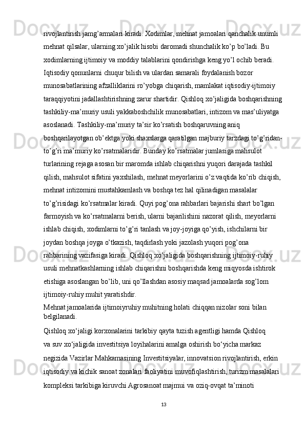 rivojlantirish jamg’armalari kiradi. Xodimlar, mehnat jamoalari qanchalik unumli 
mehnat qilsalar, ularning xo’jalik hisobi daromadi shunchalik ko’p bo’ladi. Bu 
xodimlarning ijtimoiy va moddiy talablarini qondirishga keng yo’l ochib beradi. 
Iqtisodiy qonunlarni chuqur bilish va ulardan samarali foydalanish bozor 
munosabatlarining afzalliklarini ro’yobga chiqarish, mamlakat iqtisodiy-ijtimoiy 
taraqqiyotini jadallashtirishning zarur shartidir. Qishloq xo’jaligida boshqarishning
tashkiliy-ma’muriy usuli yakkaboshchilik munosabatlari, intizom va mas’uliyatga 
asoslanadi. Tashkiliy-ma’muriy ta’sir ko’rsatish boshqaruvning aniq 
boshqarilayotgan ob’ektga yoki shaxslarga qaratilgan majburiy tarzdagi to’g’ridan-
to’g’ri ma’muriy ko’rsatmalaridir. Bunday ko’rsatmalar jumlasiga mahsulot 
turlarining rejaga asosan bir maromda ishlab chiqarishni yuqori darajada tashkil 
qilish, mahsulot sifatini yaxshilash, mehnat meyorlarini o’z vaqtida ko’rib chiqish, 
mehnat intizomini mustahkamlash va boshqa tez hal qilinadigan masalalar 
to’g’risidagi ko’rsatmalar kiradi. Quyi pog’ona rahbarlari bajarishi shart bo’lgan 
farmoyish va ko’rsatmalarni berish, ularni bajarilishini nazorat qilish, meyorlarni 
ishlab chiqish, xodimlarni to’g’ri tanlash va joy-joyiga qo’yish, ishchilarni bir 
joydan boshqa joyga o’tkazish, taqdirlash yoki jazolash yuqori pog’ona 
rahbarining vazifasiga kiradi. Qishloq xo’jaligida boshqarishning ijtimoiy-ruhiy 
usuli mehnatkashlarning ishlab chiqarishni boshqarishda keng miqyosda ishtirok 
etishiga asoslangan bo’lib, uni qo’llashdan asosiy maqsad jamoalarda sog’lom 
ijtimoiy-ruhiy muhit yaratishdir. 
Mehnat jamoalarida ijtimoiyruhiy muhitning holati chiqqan nizolar soni bilan 
belgilanadi.
Qishloq xo‘jaligi korxonalarini tarkibiy qayta tuzish agentligi hamda Qishloq 
va   suv xo‘jaligida investitsiya loyihalarini amalga oshirish bo‘yicha markaz 
negizida Vazirlar Mahkamasining Investitsiyalar, innovatsion rivojlantirish, erkin 
iqtisodiy va   kichik sanoat zonalari faoliyatini muvofiqlashtirish, turizm masalalari 
kompleksi tarkibiga kiruvchi Agrosanoat majmui va   oziq-ovqat ta’minoti 
13 