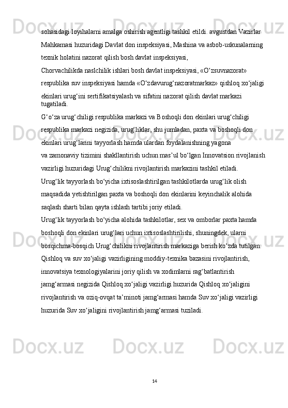 sohasidagi loyihalarni amalga oshirish agentligi tashkil etildi. avgustdan Vazirlar 
Mahkamasi huzuridagi Davlat don inspeksiyasi, Mashina va   asbob-uskunalarning 
texnik holatini nazorat qilish bosh davlat inspeksiyasi, 
Chorvachilikda naslchilik ishlari bosh davlat inspeksiyasi, «O‘zsuvnazorat» 
respublika suv inspeksiyasi hamda «O‘zdavurug‘nazoratmarkaz» qishloq xo‘jaligi 
ekinlari urug‘ini sertifikatsiyalash va   sifatini nazorat qilish davlat markazi 
tugatiladi.
G‘o‘za urug‘chiligi respublika markazi va   Boshoqli don ekinlari urug‘chiligi 
respublika markazi negizida, urug‘liklar, shu   jumladan, paxta va   boshoqli don 
ekinlari urug‘larini tayyorlash hamda ulardan foydalanishning yagona 
va   zamonaviy tizimini shakllantirish uchun mas’ul bo‘lgan Innovatsion rivojlanish 
vazirligi huzuridagi Urug‘chilikni rivojlantirish markazini tashkil etiladi.
Urug‘lik tayyorlash bo‘yicha ixtisoslashtirilgan tashkilotlarda urug‘lik olish 
maqsadida yetishtirilgan paxta va   boshoqli don ekinlarini keyinchalik alohida 
saqlash sharti bilan qayta ishlash tartibi joriy etiladi.
Urug‘lik tayyorlash bo‘yicha alohida tashkilotlar, sex va   omborlar paxta hamda 
boshoqli don ekinlari urug‘lari uchun ixtisoslashtirilishi, shuningdek, ularni 
bosqichma-bosqich Urug‘chilikni rivojlantirish markaziga berish ko‘zda tutilgan.
Qishloq va   suv xo‘jaligi vazirligining moddiy-texnika bazasini rivojlantirish, 
innovatsiya texnologiyalarini joriy qilish va   xodimlarni rag‘batlantirish 
jamg‘armasi negizida Qishloq xo‘jaligi vazirligi huzurida Qishloq xo‘jaligini 
rivojlantirish va   oziq-ovqat ta’minoti jamg‘armasi hamda Suv xo‘jaligi vazirligi 
huzurida Suv xo‘jaligini rivojlantirish jamg‘armasi tuziladi.
14 