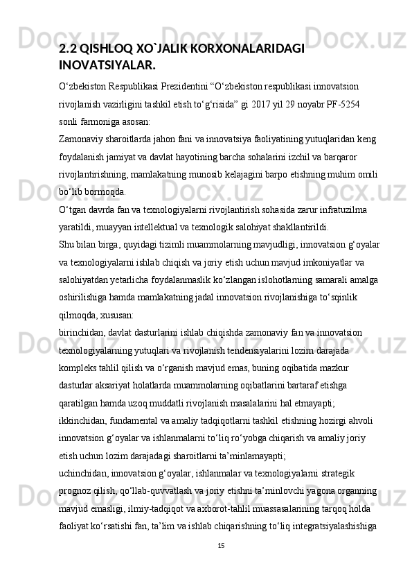 2.2 QISHLOQ XO`JALIK KORXONALARIDAGI 
INOVATSIYALAR.
O‘zbekiston Respublikasi Prezidentini “O‘zbekiston respublikasi innovatsion 
rivojlanish vazirligini tashkil etish to‘g‘risida” gi 2017 yil 29 noyabr PF-5254 
sonli farmoniga asosan: 
Zamonaviy sharoitlarda jahon fani va innovatsiya faoliyatining yutuqlaridan keng 
foydalanish jamiyat va davlat hayotining barcha sohalarini izchil va barqaror 
rivojlantirishning, mamlakatning munosib kelajagini barpo etishning muhim omili 
bo‘lib bormoqda. 
O‘tgan davrda fan va texnologiyalarni rivojlantirish sohasida zarur infratuzilma 
yaratildi, muayyan intellektual va texnologik salohiyat shakllantirildi. 
Shu bilan birga, quyidagi tizimli muammolarning mavjudligi, innovatsion g‘oyalar
va texnologiyalarni ishlab chiqish va joriy etish uchun mavjud imkoniyatlar va 
salohiyatdan yetarlicha foydalanmaslik ko‘zlangan islohotlarning samarali amalga 
oshirilishiga hamda mamlakatning jadal innovatsion rivojlanishiga to‘sqinlik 
qilmoqda, xususan: 
birinchidan, davlat dasturlarini ishlab chiqishda zamonaviy fan va innovatsion 
texnologiyalarning yutuqlari va rivojlanish tendensiyalarini lozim darajada 
kompleks tahlil qilish va o‘rganish mavjud emas, buning oqibatida mazkur 
dasturlar aksariyat holatlarda muammolarning oqibatlarini bartaraf etishga 
qaratilgan hamda uzoq muddatli rivojlanish masalalarini hal etmayapti; 
ikkinchidan, fundamental va amaliy tadqiqotlarni tashkil etishning hozirgi ahvoli 
innovatsion g‘oyalar va ishlanmalarni to‘liq ro‘yobga chiqarish va amaliy joriy 
etish uchun lozim darajadagi sharoitlarni ta’minlamayapti; 
uchinchidan, innovatsion g‘oyalar, ishlanmalar va texnologiyalarni strategik 
prognoz qilish, qo‘llab-quvvatlash va joriy etishni ta’minlovchi yagona organning 
mavjud emasligi, ilmiy-tadqiqot va axborot-tahlil muassasalarining tarqoq holda 
faoliyat ko‘rsatishi fan, ta’lim va ishlab chiqarishning to‘liq integratsiyalashishiga 
15 