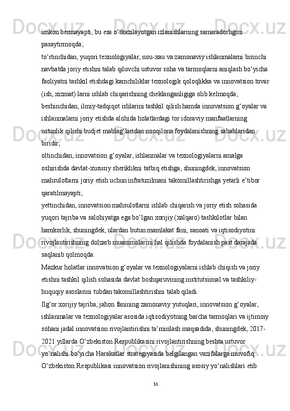 imkon bermayapti, bu esa o‘tkazilayotgan izlanishlarning samaradorligini 
pasaytirmoqda; 
to‘rtinchidan, yuqori texnologiyalar, nou-xau va zamonaviy ishlanmalarni birinchi 
navbatda joriy etishni talab qiluvchi ustuvor soha va tarmoqlarni aniqlash bo‘yicha
faoliyatni tashkil etishdagi kamchiliklar texnologik qoloqlikka va innovatsion tovar
(ish, xizmat) larni ishlab chiqarishning cheklanganligiga olib kelmoqda; 
beshinchidan, ilmiy-tadqiqot ishlarini tashkil qilish hamda innovatsion g‘oyalar va 
ishlanmalarni joriy etishda alohida holatlardagi tor idoraviy manfaatlarning 
ustunlik qilishi budjet mablag‘laridan nooqilona foydalanishning sabablaridan 
biridir; 
oltinchidan, innovatsion g‘oyalar, ishlanmalar va texnologiyalarni amalga 
oshirishda davlat-xususiy sheriklikni tatbiq etishga, shuningdek, innovatsion 
mahsulotlarni joriy etish uchun infratuzilmani takomillashtirishga yetarli e’tibor 
qaratilmayapti; 
yettinchidan, innovatsion mahsulotlarni ishlab chiqarish va joriy etish sohasida 
yuqori tajriba va salohiyatga ega bo‘lgan xorijiy (xalqaro) tashkilotlar bilan 
hamkorlik, shuningdek, ulardan butun mamlakat fani, sanoati va iqtisodiyotini 
rivojlantirishning dolzarb muammolarini hal qilishda foydalanish past darajada 
saqlanib qolmoqda. 
Mazkur holatlar innovatsion g‘oyalar va texnologiyalarni ishlab chiqish va joriy 
etishni tashkil qilish sohasida davlat boshqaruvining institutsional va tashkiliy-
huquqiy asoslarini tubdan takomillashtirishni talab qiladi. 
Ilg‘or xorijiy tajriba, jahon fanining zamonaviy yutuqlari, innovatsion g‘oyalar, 
ishlanmalar va texnologiyalar asosida iqtisodiyotning barcha tarmoqlari va ijtimoiy
sohani jadal innovatsion rivojlantirishni ta’minlash maqsadida, shuningdek, 2017- 
2021 yillarda O‘zbekiston Respublikasini rivojlantirishning beshta ustuvor 
yo‘nalishi bo‘yicha Harakatlar strategiyasida belgilangan vazifalarga muvofiq: 
O‘zbekiston Respublikasi innovatsion rivojlanishining asosiy yo‘nalishlari etib 
16 