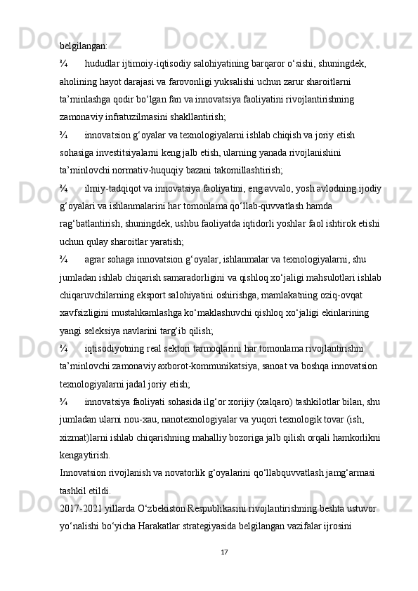 belgilangan: 
¾ hududlar ijtimoiy-iqtisodiy salohiyatining barqaror o‘sishi, shuningdek, 
aholining hayot darajasi va farovonligi yuksalishi uchun zarur sharoitlarni 
ta’minlashga qodir bo‘lgan fan va innovatsiya faoliyatini rivojlantirishning 
zamonaviy infratuzilmasini shakllantirish; 
¾ innovatsion g‘oyalar va texnologiyalarni ishlab chiqish va joriy etish 
sohasiga investitsiyalarni keng jalb etish, ularning yanada rivojlanishini 
ta’minlovchi normativ-huquqiy bazani takomillashtirish; 
¾ ilmiy-tadqiqot va innovatsiya faoliyatini, eng avvalo, yosh avlodning ijodiy 
g‘oyalari va ishlanmalarini har tomonlama qo‘llab-quvvatlash hamda 
rag‘batlantirish, shuningdek, ushbu faoliyatda iqtidorli yoshlar faol ishtirok etishi 
uchun qulay sharoitlar yaratish; 
¾ agrar sohaga innovatsion g‘oyalar, ishlanmalar va texnologiyalarni, shu 
jumladan ishlab chiqarish samaradorligini va qishloq xo‘jaligi mahsulotlari ishlab 
chiqaruvchilarning eksport salohiyatini oshirishga, mamlakatning oziq-ovqat 
xavfsizligini mustahkamlashga ko‘maklashuvchi qishloq xo‘jaligi ekinlarining 
yangi seleksiya navlarini targ‘ib qilish; 
¾ iqtisodiyotning real sektori tarmoqlarini har tomonlama rivojlantirishni 
ta’minlovchi zamonaviy axborot-kommunikatsiya, sanoat va boshqa innovatsion 
texnologiyalarni jadal joriy etish; 
¾ innovatsiya faoliyati sohasida ilg‘or xorijiy (xalqaro) tashkilotlar bilan, shu 
jumladan ularni nou-xau, nanotexnologiyalar va yuqori texnologik tovar (ish, 
xizmat)larni ishlab chiqarishning mahalliy bozoriga jalb qilish orqali hamkorlikni 
kengaytirish. 
Innovatsion rivojlanish va novatorlik g‘oyalarini qo‘llabquvvatlash jamg‘armasi 
tashkil etildi. 
2017-2021 yillarda O‘zbekiston Respublikasini rivojlantirishning beshta ustuvor 
yo‘nalishi bo‘yicha Harakatlar strategiyasida belgilangan vazifalar ijrosini 
17 