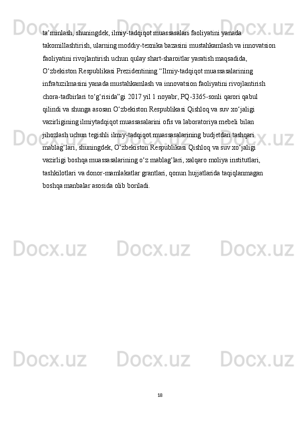 ta’minlash, shuningdek, ilmiy-tadqiqot muassasalari faoliyatini yanada 
takomillashtirish, ularning moddiy-texnika bazasini mustahkamlash va innovatsion
faoliyatini rivojlantirish uchun qulay shart-sharoitlar yaratish maqsadida, 
O‘zbekiston Respublikasi Prezidentining “Ilmiy-tadqiqot muassasalarining 
infratuzilmasini yanada mustahkamlash va innovatsion faoliyatini rivojlantirish 
chora-tadbirlari to‘g‘risida”gi 2017 yil 1 noyabr, PQ-3365-sonli qarori qabul 
qilindi va shunga asosan O‘zbekiston Respublikasi Qishloq va suv xo‘jaligi 
vazirligining ilmiytadqiqot muassasalarini ofis va laboratoriya mebeli bilan 
jihozlash uchun tegishli ilmiy-tadqiqot muassasalarining budjetdan tashqari 
mablag‘lari, shuningdek, O‘zbekiston Respublikasi Qishloq va suv xo‘jaligi 
vazirligi boshqa muassasalarining o‘z mablag‘lari, xalqaro moliya institutlari, 
tashkilotlari va donor-mamlakatlar grantlari, qonun hujjatlarida taqiqlanmagan 
boshqa manbalar asosida olib boriladi.
18 