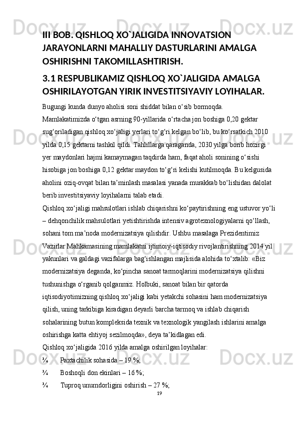 III BOB. QISHLOQ XO`JALIGIDA INNOVATSION 
JARAYONLARNI MAHALLIY DASTURLARINI AMALGA 
OSHIRISHNI TAKOMILLASHTIRISH.
3.1 RESPUBLIKAMIZ QISHLOQ XO`JALIGIDA AMALGA 
OSHIRILAYOTGAN YIRIK INVESTITSIYAVIY LOYIHALAR.
Bugungi kunda dunyo aholisi soni shiddat bilan o‘sib bormoqda. 
Mamlakatimizda o‘tgan asrning 90-yillarida o‘rtacha jon boshiga 0,20 gektar 
sug‘oriladigan qishloq xo‘jaligi yerlari to‘g‘ri kelgan bo‘lib, bu ko‘rsatkich 2010 
yilda 0,15 gektarni tashkil qildi. Tahlillarga qaraganda, 2030 yilga borib hozirgi 
yer maydonlari hajmi kamaymagan taqdirda ham, faqat aholi sonining o‘sishi 
hisobiga jon boshiga 0,12 gektar maydon to‘g‘ri kelishi kutilmoqda. Bu kelgusida 
aholini oziq-ovqat bilan ta’minlash masalasi yanada murakkab bo‘lishidan dalolat 
berib investitsiyaviy loyihalarni talab etadi. 
Qishloq xo‘jaligi mahsulotlari ishlab chiqarishni ko‘paytirishning eng ustuvor yo‘li
– dehqonchilik mahsulotlari yetishtirishda intensiv agrotexnologiyalarni qo‘llash, 
sohani tom ma’noda modernizatsiya qilishdir. Ushbu masalaga Prezidentimiz 
Vazirlar Mahkamasining mamlakatni ijtimoiy-iqtisodiy rivojlantirishning 2014 yil 
yakunlari va galdagi vazifalarga bag‘ishlangan majlisida alohida to‘xtalib: «Biz 
modernizatsiya deganda, ko‘pincha sanoat tarmoqlarini modernizatsiya qilishni 
tushunishga o‘rganib qolganmiz. Holbuki, sanoat bilan bir qatorda 
iqtisodiyotimizning qishloq xo‘jaligi kabi yetakchi sohasini ham modernizatsiya 
qilish, uning tarkibiga kiradigan deyarli barcha tarmoq va ishlab chiqarish 
sohalarining butun kompleksida texnik va texnologik yangilash ishlarini amalga 
oshirishga katta ehtiyoj sezilmoqda», deya ta’kidlagan edi. 
Qishloq xo‘jaligida 2016 yilda amalga oshirilgan loyihalar: 
¾ Paxtachilik sohasida – 19 %; 
¾ Boshoqli don ekinlari – 16 %; 
¾ Tuproq unumdorligini oshirish – 27 %; 
19 