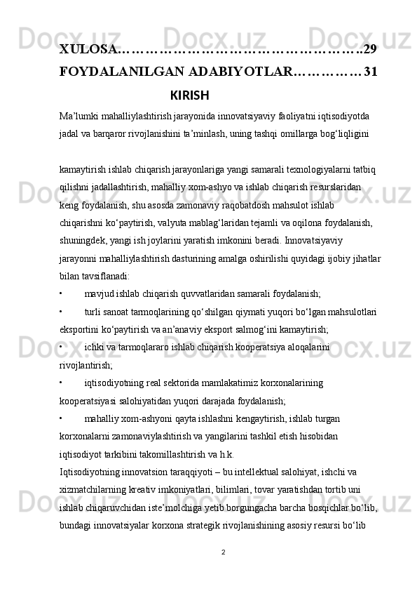 XULOSA……………………………………………..29
FOYDALANILGAN ADABIYOTLAR……………31
                                   KIRISH                                                        
Ma’lumki mahalliylashtirish jarayonida innovatsiyaviy faoliyatni iqtisodiyotda 
jadal va barqaror rivojlanishini ta’minlash, uning tashqi omillarga bog‘liqligini 
kamaytirish ishlab chiqarish jarayonlariga yangi samarali texnologiyalarni tatbiq 
qilishni jadallashtirish, mahalliy xom-ashyo va ishlab chiqarish resurslaridan 
keng foydalanish, shu asosda zamonaviy raqobatdosh mahsulot ishlab 
chiqarishni ko‘paytirish, valyuta mablag‘laridan tejamli va oqilona foydalanish, 
shuningdek, yangi ish joylarini yaratish imkonini beradi. Innovatsiyaviy 
jarayonni mahalliylashtirish dasturining amalga oshirilishi quyidagi ijobiy jihatlar 
bilan tavsiflanadi: 
• mavjud ishlab chiqarish quvvatlaridan samarali foydalanish; 
• turli sanoat tarmoqlarining qo‘shilgan qiymati yuqori bo‘lgan mahsulotlari 
eksportini ko‘paytirish va an’anaviy eksport salmog‘ini kamaytirish; 
• ichki va tarmoqlararo ishlab chiqarish kooperatsiya aloqalarini 
rivojlantirish; 
• iqtisodiyotning real sektorida mamlakatimiz korxonalarining 
kooperatsiyasi salohiyatidan yuqori darajada foydalanish; 
• mahalliy xom-ashyoni qayta ishlashni kengaytirish, ishlab turgan 
korxonalarni zamonaviylashtirish va yangilarini tashkil etish hisobidan 
iqtisodiyot tarkibini takomillashtirish va h.k. 
Iqtisodiyotning innovatsion taraqqiyoti – bu intellektual salohiyat, ishchi va 
xizmatchilarning kreativ imkoniyatlari, bilimlari, tovar yaratishdan tortib uni 
ishlab chiqaruvchidan iste’molchiga yetib borgungacha barcha bosqichlar bo‘lib, 
bundagi innovatsiyalar korxona strategik rivojlanishining asosiy resursi bo‘lib 
2 