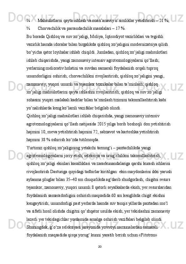 ¾ Mahsulotlarni qayta ishlash va noan’anaviy o‘simliklar yetishtirish – 21 %; 
¾ Chorvachilik va parrandachilik masalalari – 17 %. 
Bu borada Qishloq va suv xo‘jaligi, Moliya, Iqtisodiyot vazirliklari va tegishli 
vazirlik hamda idoralar bilan birgalikda qishloq xo‘jaligini modernizatsiya qilish 
bo‘yicha qator loyihalar ishlab chiqildi. Jumladan, qishloq xo‘jaligi mahsulotlari 
ishlab chiqarishda, yangi zamonaviy intensiv agrotexnologiyalarni qo‘llash; 
yerlarning meliorativ holatini va suvdan samarali foydalanish orqali tuproq 
unumdorligini oshirish; chorvachilikni rivojlantirish; qishloq xo‘jaligini yangi, 
zamonaviy, yuqori unumli va tejamkor texnikalar bilan ta’minlash; qishloq 
xo‘jaligi mahsulotlarini qayta ishlashni rivojlantirish; qishloq va suv xo‘jaligi 
sohasini yuqori malakali kadrlar bilan ta’minlash tizimini takomillashtirish kabi 
yo‘nalishlarda keng ko‘lamli vazifalar belgilab olindi. 
Qishloq xo‘jaligi mahsulotlari ishlab chiqarishda, yangi zamonaviy intensiv 
agrotexnologiyalarni qo‘llash natijasida 2015 yilga borib boshoqli don yetishtirish 
hajmini 10, meva yetishtirish hajmini 72, sabzavot va kartoshka yetishtirish 
hajmini 38 % oshirish ko‘zda tutilmoqda. 
Yurtimiz qishloq xo‘jaligining yetakchi tarmog‘i – paxtachilikda yangi 
agrotexnologiyalarni joriy etish, seleksiya va urug‘chilikni takomillashtirish, 
qishloq xo‘jaligi ekinlari kasalliklari va zararkunandalariga qarshi kurash ishlarini 
rivojlantirish Dasturiga quyidagi tadbirlar kiritilgan: ekin maydonlarini ikki yarusli
aylanma pluglar bilan 35–40 sm chuqurlikda ag‘darib shudgorlash; chigitni resurs 
tejamkor, zamonaviy, yuqori unumli 8 qatorli seyalkalarda ekish; yer resurslaridan 
foydalanish samaradorligini oshirish maqsadida 60 sm kenglikda chigit ekishni 
kengaytirish; unumdorligi past yerlarda hamda suv tanqis yillarda paxtadan mo‘l 
va sifatli hosil olishda chigitni qo‘shqator usulda ekish; yer tekislashni zamonaviy 
lazerli yer tekislagichlar yordamida amalga oshirish vazifalari belgilab olindi. 
Shuningdek, g‘o‘za seleksiyasi jarayonida yovvoyi namunalardan samarali 
foydalanish maqsadida qisqa yorug‘ kunni yaratib berish uchun «Fitotron» 
20 