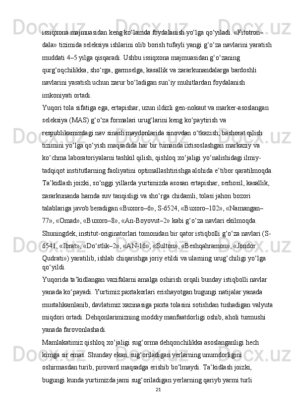 issiqxona majmuasidan keng ko‘lamda foydalanish yo‘lga qo‘yiladi. «Fitotron–
dala» tizimida seleksiya ishlarini olib borish tufayli yangi g‘o‘za navlarini yaratish 
muddati 4–5 yilga qisqaradi. Ushbu issiqxona majmuasidan g‘o‘zaning 
qurg‘oqchilikka, sho‘rga, garmselga, kasallik va zararkunandalarga bardoshli 
navlarini yaratish uchun zarur bo‘ladigan sun’iy muhitlardan foydalanish 
imkoniyati ortadi. 
Yuqori tola sifatiga ega, ertapishar, uzun ildizli gen-nokaut va marker-asoslangan 
seleksiya (MAS) g‘o‘za formalari urug‘larini keng ko‘paytirish va 
respublikamizdagi nav sinash maydonlarida sinovdan o‘tkazish; bashorat qilish 
tizimini yo‘lga qo‘yish maqsadida har bir tumanda ixtisoslashgan markaziy va 
ko‘chma laboratoriyalarni tashkil qilish, qishloq xo‘jaligi yo‘nalishidagi ilmiy-
tadqiqot institutlarning faoliyatini optimallashtirishga alohida e’tibor qaratilmoqda.
Ta’kidlash joizki, so‘nggi yillarda yurtimizda asosan ertapishar, serhosil, kasallik, 
zararkunanda hamda suv tanqisligi va sho‘rga chidamli, tolasi jahon bozori 
talablariga javob beradigan «Buxoro–6», S-6524, «Buxoro–102», «Namangan–
77», «Omad», «Buxoro–8», «An-Boyovut–2» kabi g‘o‘za navlari ekilmoqda. 
Shuningdek, institut-originatorlari tomonidan bir qator istiqbolli g‘o‘za navlari (S-
6541, «Ibrat», «Do‘stlik–2», «AN-16», «Sulton», «Beshqahramon», «Jondor 
Qudrati») yaratilib, ishlab chiqarishga joriy etildi va ularning urug‘chiligi yo‘lga 
qo‘yildi. 
Yuqorida ta’kidlangan vazifalarni amalga oshirish orqali bunday istiqbolli navlar 
yanada ko‘payadi. Yurtimiz paxtakorlari erishayotgan bugungi natijalar yanada 
mustahkamlanib, davlatimiz xazinasiga paxta tolasini sotishdan tushadigan valyuta
miqdori ortadi. Dehqonlarimizning moddiy manfaatdorligi oshib, aholi turmushi 
yanada farovonlashadi. 
Mamlakatimiz qishloq xo‘jaligi sug‘orma dehqonchilikka asoslanganligi hech 
kimga sir emas. Shunday ekan, sug‘oriladigan yerlarning unumdorligini 
oshirmasdan turib, pirovard maqsadga erishib bo‘lmaydi. Ta’kidlash joizki, 
bugungi kunda yurtimizda jami sug‘oriladigan yerlarning qariyb yarmi turli 
21 