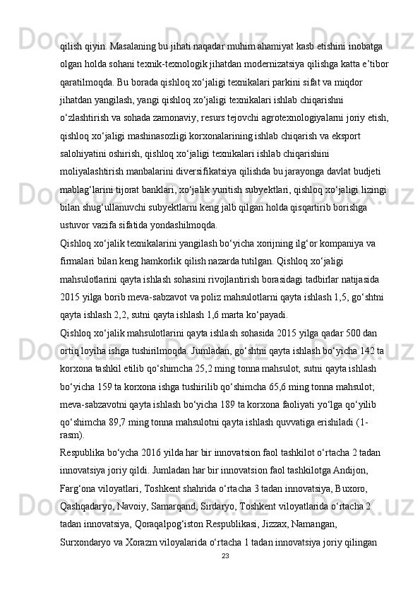 qilish qiyin. Masalaning bu jihati naqadar muhim ahamiyat kasb etishini inobatga 
olgan holda sohani texnik-texnologik jihatdan modernizatsiya qilishga katta e’tibor
qaratilmoqda. Bu borada qishloq xo‘jaligi texnikalari parkini sifat va miqdor 
jihatdan yangilash, yangi qishloq xo‘jaligi texnikalari ishlab chiqarishni 
o‘zlashtirish va sohada zamonaviy, resurs tejovchi agrotexnologiyalarni joriy etish,
qishloq xo‘jaligi mashinasozligi korxonalarining ishlab chiqarish va eksport 
salohiyatini oshirish, qishloq xo‘jaligi texnikalari ishlab chiqarishini 
moliyalashtirish manbalarini diversifikatsiya qilishda bu jarayonga davlat budjeti 
mablag‘larini tijorat banklari, xo‘jalik yuritish subyektlari, qishloq xo‘jaligi lizingi 
bilan shug‘ullanuvchi subyektlarni keng jalb qilgan holda qisqartirib borishga 
ustuvor vazifa sifatida yondashilmoqda. 
Qishloq xo‘jalik texnikalarini yangilash bo‘yicha xorijning ilg‘or kompaniya va 
firmalari bilan keng hamkorlik qilish nazarda tutilgan. Qishloq xo‘jaligi 
mahsulotlarini qayta ishlash sohasini rivojlantirish borasidagi tadbirlar natijasida 
2015 yilga borib meva-sabzavot va poliz mahsulotlarni qayta ishlash 1,5, go‘shtni 
qayta ishlash 2,2, sutni qayta ishlash 1,6 marta ko‘payadi. 
Qishloq xo‘jalik mahsulotlarini qayta ishlash sohasida 2015 yilga qadar 500 dan 
ortiq loyiha ishga tushirilmoqda. Jumladan, go‘shtni qayta ishlash bo‘yicha 142 ta 
korxona tashkil etilib qo‘shimcha 25,2 ming tonna mahsulot; sutni qayta ishlash 
bo‘yicha 159 ta korxona ishga tushirilib qo‘shimcha 65,6 ming tonna mahsulot; 
meva-sabzavotni qayta ishlash bo‘yicha 189 ta korxona faoliyati yo‘lga qo‘yilib 
qo‘shimcha 89,7 ming tonna mahsulotni qayta ishlash quvvatiga erishiladi (1-
rasm). 
Respublika bo‘ycha 2016 yilda har bir innovatsion faol tashkilot o‘rtacha 2 tadan 
innovatsiya joriy qildi. Jumladan har bir innovatsion faol tashkilotga Andijon, 
Farg‘ona viloyatlari, Toshkent shahrida o‘rtacha 3 tadan innovatsiya, Buxoro, 
Qashqadaryo, Navoiy, Samarqand, Sirdaryo, Toshkent viloyatlarida o‘rtacha 2 
tadan innovatsiya, Qoraqalpog‘iston Respublikasi, Jizzax, Namangan, 
Surxondaryo va Xorazm viloyalarida o‘rtacha 1 tadan innovatsiya joriy qilingan 
23