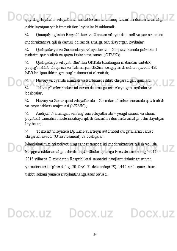 quyidagi loyihalar viloyatlarda sanoat kesimida tarmoq dasturlari doirasida amalga
oshirilayotgan yirik investitsion loyihalar hisoblanadi: 
¾ Qoraqalpog‘iston Respublikasi va Xorazm viloyatida – neft va gaz sanoatini 
modernizatsiya qilish dasturi doirasida amalga oshirilayotgan loyihalar; 
¾ Qashqadaryo va Surxondaryo viloyatlarida – Xonjizza konida polimetall 
rudasini qazib olish va qayta ishlash majmuasi (OTMK); 
¾ Qashqadaryo viloyati Sho‘rtan GKKda tozalangan metandan sintetik 
yoqilg‘i ishlab chiqarish va Talimarjon GESini kengaytirish uchun quvvati 450 
MVt bo‘lgan ikkita gaz-bug‘ uskunasini o‘rnatish; 
¾ Navoiy viloyatida ammiak va korbamid ishlab chiqaradigan qurilish; 
¾ “Navoiy” erkin industrial zonasida amalga oshirilayotgan loyihalar va 
boshqalar; 
¾ Navoiy va Samarqand viloyatlarida – Zarmitan oltinkon zonasida qazib olish
va qayta ishlash majmuasi (NKMK); 
¾ Andijon, Namangan va Farg‘ona viloyatlarida – yengil sanoat va charm 
poyabzal sanoatini modernizatsiya qilish dasturlari doirasida amalga oshirilayotgan
loyihalar; 
¾ Toshkent viloyatida Dji Em Pauertreyn avtomobil dvigatellarini ishlab 
chiqarish zavodi (O‘zavtosanoat) va boshqalar. 
Mamlakatimiz iqtisodiyotining sanoat tarmog‘ini modernizatsiya qilish yo‘lida 
ko‘pgina ishlar amalga oshirilmoqda. Shular qatoriga Prezidentimizning “2011-
2015 yillarda O‘zbekiston Respublikasi sanoatini rivojlantirishning ustuvor 
yo‘nalishlari to‘g‘risida” gi 2010 yil 21 dekabrdagi PQ-1442-sonli qarori ham 
ushbu sohani yanada rivojlantirishga asos bo‘ladi.                                   
24 