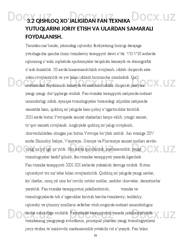  3.2 QISHLOQ XO`JALIGIDAN FAN TEXNIKA 
YUTUQLARINI JORIY ETISH VA ULARDAN SAMARALI 
FOYDALANISH.
Tarixdan ma’lumki, jahondagi iqtisodiy faoliyatning hozirgi darajaga 
yetishigacha qancha ilmiy-texnikaviy taraqqiyot davri o‘tdi. VII-VIII asrlarda 
iqlimning o‘sishi oqibatida epidemiyalar tarqalishi kamaydi va demografik 
o‘sish kuzatildi.  XI asrda hunarmandchilik rivojlanib, ishlab chiqarish asta-
sekin rivojlantirildi va yer bilan ishlash birmuncha osonlashdi. Qo‘l 
mehnatidan foydalanish kamaydi va mahsulot ishlab chiqarish jarayoni 
yangi-yangi cho‘qqilarga erishdi. Fan-texnika taraqqiyoti natijasida mehnat 
unumdorligi oshdi, ayniqsa texnologiyalar borasidagi siljishlar natijasida 
sanoatda ham, qishloq xo‘jaligida ham ijobiy o‘zgartirishlar kiritildi. 
XIII asrda butun Yevropada sanoat shaharlari barpo etilib, yengil sanoat, 
to‘quv sanoati rivojlandi. Angliyada qishloq xo‘jaligi rivojlanib, 
chorvachilikdan olingan jun butun Yevropa bo‘ylab sotildi. Jun evaziga XIV 
asrda Shimoliy Italiya, Venetsiya, Genuya va Florensiya sanoat mollari savdo-
sotig‘ini yo‘lga qo‘yildi. Shu asrda qurolsozlik, mashinasozlik, yangi 
texnologiyalar kashf qilinib, fan-texnika taraqqiyoti yanada ilgariladi. 
Fan-texnika taraqqiyoti XIX-XX asrlarda yuksalish davriga erishdi. Butun 
iqtisodiyot tez sur’atlar bilan rivojlantirildi. Qishloq xo‘jaligida yangi navlar, 
ko‘chatlar, uzoq yil umr ko‘ruvchi zotdor mollar, nasldor chorvalar, daraxtzorlar 
yaratildi. Fan-texnika taraqqiyotini jadallashtirish,  texnika va 
texnologiyalarda tub o‘zgarishlar kiritish barcha texnikaviy, tashkiliy, 
iqtisodiy va ijtimoiy omillarni safarbar etish negizida mehnat unumdorligini 
ancha oshirishga erishildi. Fantexnika taraqqiyotini yanada jadallashtirishda 
texnikaning yangiyangi avlodlarini, prinsipial jihatdan yangi texnologiyalarni 
joriy etishni ta’minlovchi mashinasozlik yetakchi rol o‘ynaydi. Fan bilan 
25 