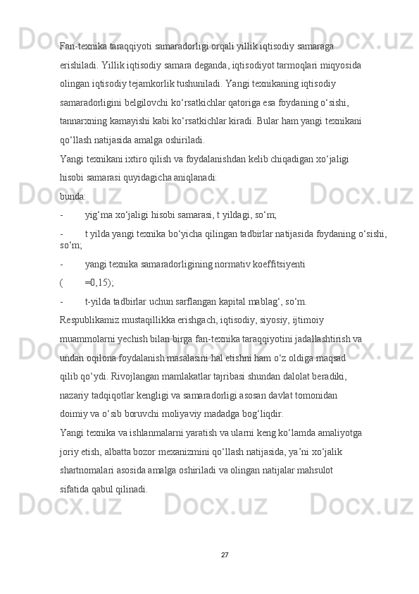 Fan-texnika taraqqiyoti samaradorligi orqali yillik iqtisodiy samaraga 
erishiladi. Yillik iqtisodiy samara deganda, iqtisodiyot tarmoqlari miqyosida 
olingan iqtisodiy tejamkorlik tushuniladi. Yangi texnikaning iqtisodiy 
samaradorligini belgilovchi ko‘rsatkichlar qatoriga esa foydaning o‘sishi, 
tannarxning kamayishi kabi ko‘rsatkichlar kiradi. Bular ham yangi texnikani 
qo‘llash natijasida amalga oshiriladi. 
Yangi texnikani ixtiro qilish va foydalanishdan kelib chiqadigan xo‘jaligi 
hisobi samarasi quyidagicha aniqlanadi: 
bunda: 
- yig‘ma xo‘jaligi hisobi samarasi, t yildagi, so‘m; 
- t yilda yangi texnika bo‘yicha qilingan tadbirlar natijasida foydaning o‘sishi,
so‘m; 
- yangi texnika samaradorligining normativ koeffitsiyenti 
( =0,15); 
- t-yilda tadbirlar uchun sarflangan kapital mablag‘, so‘m. 
Respublikamiz mustaqillikka erishgach, iqtisodiy, siyosiy, ijtimoiy 
muammolarni yechish bilan birga fan-texnika taraqqiyotini jadallashtirish va 
undan oqilona foydalanish masalasini hal etishni ham o‘z oldiga maqsad 
qilib qo‘ydi. Rivojlangan mamlakatlar tajribasi shundan dalolat beradiki, 
nazariy tadqiqotlar kengligi va samaradorligi asosan davlat tomonidan 
doimiy va o‘sib boruvchi moliyaviy madadga bog‘liqdir. 
Yangi texnika va ishlanmalarni yaratish va ularni keng ko‘lamda amaliyotga 
joriy etish, albatta bozor mexanizmini qo‘llash natijasida, ya’ni xo‘jalik 
shartnomalari asosida amalga oshiriladi va olingan natijalar mahsulot 
sifatida qabul qilinadi. 
27 