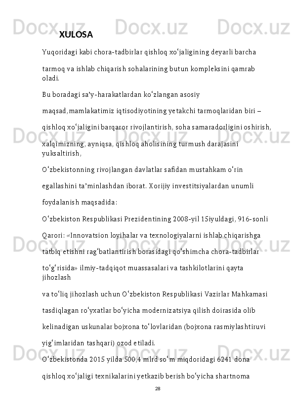           XULOSA
Yuqoridagi kabi chora-tadbirlar qishloq xo‘jaligining deyarli barcha  
tarmoq va ishlab chiqarish sohalarining butun kompleksini qamrab 
oladi. 
Bu boradagi sa’y-harakatlardan ko‘zlangan asosiy 
maqsad,mamlakatimiz iqtisodiyotining yetakchi tarmoqlaridan biri – 
qishloq xo‘jaligini barqaror rivojlantirish, soha samaradorligini oshirish,
xalqimizning, ayniqsa, qishloq aholisining turmush darajasini 
yuksaltirish, 
O‘zbekistonning rivojlangan davlatlar safidan mustahkam o‘rin 
egallashini ta’minlashdan iborat. Xorijiy investitsiyalardan unumli 
foydalanish maqsadida: 
O‘zbekiston Respublikasi Prezidentining 2008-yil 15iyuldagi, 916-sonli 
Qarori: «Innovatsion loyihalar va texnologiyalarni ishlab chiqarishga 
tatbiq etishni rag‘batlantirish borasidagi qo‘shimcha chora-tadbirlar 
to‘g‘risida» ilmiy-tadqiqot muassasalari va tashkilotlarini qayta 
jihozlash 
va to‘liq jihozlash uchun O‘zbekiston Respublikasi Vazirlar Mahkamasi 
tasdiqlagan ro‘yxatlar bo‘yicha modernizatsiya qilish doirasida olib 
kelinadigan uskunalar bojxona to‘lovlaridan (bojxona rasmiylashtiruvi 
yig‘imlaridan tashqari) ozod etiladi. 
O‘zbekistonda 2015 yilda 500,4 mlrd so‘m miqdoridagi 6241 dona 
qishloq xo‘jaligi texnikalarini yetkazib berish bo‘yicha shartnoma 
28 