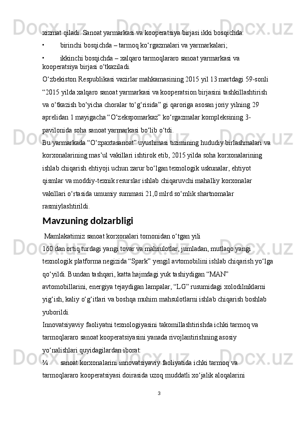 xizmat qiladi. Sanoat yarmarkasi va kooperatsiya birjasi ikki bosqichda: 
• birinchi bosqichda – tarmoq ko‘rgazmalari va yarmarkalari; 
• ikkinchi bosqichda – xalqaro tarmoqlararo sanoat yarmarkasi va 
kooperatsiya birjasi o‘tkaziladi. 
O‘zbekiston Respublikasi vazirlar mahkamasining 2015 yil 13 martdagi 59-sonli    
“2015 yilda xalqaro sanoat yarmarkasi va kooperatsion birjasini tashkillashtirish 
va o‘tkazish bo‘yicha choralar to‘g‘risida” gi qaroriga asosan joriy yilning 29 
aprelidan 1 mayigacha “O‘zekspomarkaz” ko‘rgazmalar kompleksining 3-
pavilonida soha sanoat yarmarkasi bo‘lib o‘tdi. 
Bu yarmarkada “O‘zpaxtasanoat” uyushmasi tizimining hududiy birlashmalari va 
korxonalarining mas’ul vakillari ishtirok etib, 2015 yilda soha korxonalarining 
ishlab chiqarish ehtiyoji uchun zarur bo‘lgan texnologik uskunalar, ehtiyot 
qismlar va moddiy-texnik resurslar ishlab chiqaruvchi mahalliy korxonalar 
vakillari o‘rtasida umumiy summasi 21,0 mlrd so‘mlik shartnomalar 
rasmiylashtirildi.
Mavzuning dolzarbligi
  Mamlakatimiz sanoat korxonalari tomonidan o‘tgan yili 
160 dan ortiq turdagi yangi tovar va mahsulotlar, jumladan, mutlaqo yangi 
texnologik platforma negizida “Spark” yengil avtomobilini ishlab chiqarish yo‘lga 
qo‘yildi. Bundan tashqari, katta hajmdagi yuk tashiydigan “MAN” 
avtomobillarini, energiya tejaydigan lampalar, “LG” rusumidagi xolodilniklarni 
yig‘ish, kaliy o‘g‘itlari va boshqa muhim mahsulotlarni ishlab chiqarish boshlab 
yuborildi. 
Innovatsiyaviy faoliyatni texnologiyasini takomillashtirishda ichki tarmoq va 
tarmoqlararo sanoat kooperatsiyasini yanada rivojlantirishning asosiy 
yo‘nalishlari quyidagilardan iborat: 
¾ sanoat korxonalarini innovatsiyaviy faoliyatida ichki tarmoq va 
tarmoqlararo kooperatsiyasi doirasida uzoq muddatli xo‘jalik aloqalarini 
3 