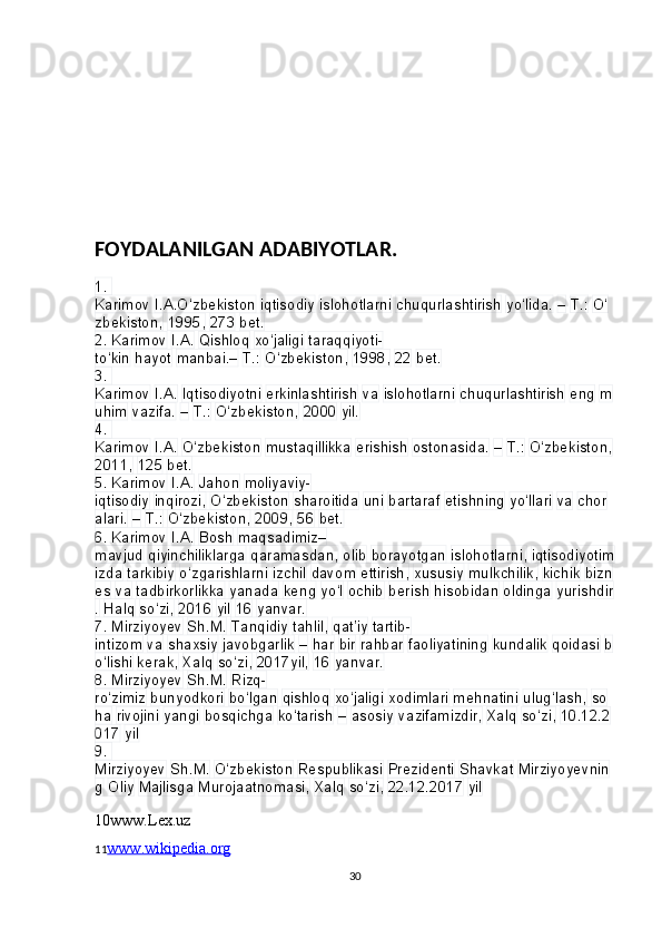 FOYDALANILGAN ADABIYOTLAR.
1. 
Karimov   I.A.O‘zbekiston   iqtisodiy   islohotlarni   chuqurlashtirish   yo‘lida.   –   T.:   O‘
zbekiston,   1995,   273   bet.
2.
 Karimov   I.A.   Qishloq   xo‘jaligi   taraqqiyoti-
to‘kin   hayot   manbai.–   T.:   O‘zbekiston,   1998,   22   bet.
3.
 
Karimov   I.A.   Iqtisodiyotni   erkinlashtirish   va   islohotlarni   chuqurlashtirish   eng   m
uhim   vazifa.   –   T.:   O‘zbekiston,   2000   yil.
4.
 
Karimov   I.A.   O‘zbekiston   mustaqillikka   erishish   ostonasida.   –   T.:   O‘zbekiston,  
2011,   125   bet.
5.
 Karimov   I.A.   Jahon   moliyaviy-
iqtisodiy   inqirozi,   O‘zbekiston   sharoitida   uni   bartaraf   etishning   yo‘llari   va   chor
alari.   –   T.:   O‘zbekiston,   2009,   56   bet.
6.
 Karimov   I.A.   Bosh   maqsadimiz–
mavjud   qiyinchiliklarga   qaramasdan,   olib   borayotgan   islohotlarni,   iqtisodiyotim
izda   tarkibiy   o‘zgarishlarni   izchil   davom   ettirish,   xususiy   mulkchilik,   kichik   bizn
es   va   tadbirkorlikka   yanada   keng   yo‘l   ochib   berish   hisobidan   oldinga   yurishdir
.   Halq   so‘zi,   2016   yil   16   yanvar.
7.
 Mirziyoyev   Sh.M.   Tanqidiy   tahlil,   qat’iy   tartib-
intizom   va   shaxsiy   javobgarlik   –   har   bir   rahbar   faoliyatining   kundalik   qoidasi   b
o‘lishi   kerak,   Xalq   so‘zi,   2017yil,   16   yanvar.
8.
 Mirziyoyev   Sh.M.   Rizq-
ro‘zimiz   bunyodkori   bo‘lgan   qishloq   xo‘jaligi   xodimlari   mehnatini   ulug‘lash,   so
ha   rivojini   yangi   bosqichga   ko‘tarish   –   asosiy   vazifamizdir,   Xalq   so‘zi,   10.12.2
017   yil
9.
 
Mirziyoyev   Sh.M.   O‘zbekiston   Respublikasi   Prezidenti   Shavkat   Mirziyoyevnin
g   Oliy   Majlisga   Murojaatnomasi,   Xalq   so‘zi,   22.12.2017   yil
10www.Lex.uz
11 www.wikipedia.org
30 