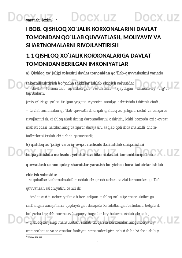 yaratishi lozim”.  1
I BOB. QISHLOQ XO`JALIK KORXONALARINI DAVLAT 
TOMONIDAN QO`LLAB QUVVATLASH, MOLIYAVIY VA 
SHARTNOMALARNI RIVOJLANTIRISH
1.1 QISHLOQ XO`JALIK KORXONALARIGA DAVLAT 
TOMONIDAN BERILGAN IMKONIYATLAR
a) Qishloq xo‘jaligi sohasini davlat tomonidan qo‘llab-quvvatlashni yanada 
takomillashtirish bo‘yicha takliflar ishlab chiqish sohasida:
–   davlat   tomonidan   ajratiladigan   resurslarni   tejaydigan   zamonaviy   ilg‘or
tajribalarni 
joriy qilishga yo‘naltirilgan yagona siyosatni amalga oshirishda ishtirok etadi;
– davlat tomonidan qo‘llab-quvvatlash orqali qishloq xo‘jaligini izchil va barqaror 
rivojlantirish, qishloq aholisining daromadlarini oshirish, ichki bozorda oziq-ovqat 
mahsulotlari narxlarining barqaror darajasini saqlab qolishda manzilli chora-
tadbirlarni ishlab chiqishda qatnashadi;
b) qishloq xo‘jaligi va oziq-ovqat mahsulotlari ishlab chiqarishni 
ko‘paytirishda mahsulot yetishtiruvchilarni davlat tomonidan qo‘llab-
quvvatlash uchun qulay sharoitlar yaratish bo‘yicha chora-tadbirlar ishlab 
chiqish sohasida:
– raqobatbardosh mahsulotlar ishlab chiqarish uchun davlat tomonidan qo‘llab 
quvvatlash salohiyatini oshirish;
– davlat xaridi uchun yetkazib beriladigan qishloq xo‘jaligi mahsulotlariga 
sarflangan xarajatlarni qoplaydigan darajada kafolatlangan baholarni belgilash 
bo‘yicha tegishli normativ-huquqiy hujjatlar loyihalarini ishlab chiqadi;
– qishloq xo‘jaligi mahsulotlari ishlab chiqarish korxonalarining moliyaviy 
munosabatlar va xizmatlar faoliyati samaradorligini oshirish bo‘yicha uslubiy 
1
 www.lex.uz
5 
