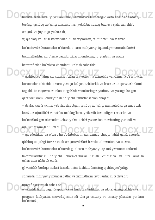 tavsiyalar va amaliy qo‘llanmalar, namunaviy texnologik kartalar asosida asosiy 
turdagi qishloq xo‘jaligi mahsulotlari yetishtirishning biznes-rejalarini ishlab 
chiqadi va joylarga yetkazish;
v) qishloq xo‘jaligi korxonalari bilan tayyorlov, ta’minotchi va xizmat 
ko‘rsatuvchi korxonalar o‘rtasida o‘zaro moliyaviy-iqtisodiy munosabatlarini 
takomillashtirish, o‘zaro qarzdorliklar monitoringini yuritish va ularni 
bartaraf etish bo‘yicha choralarni ko‘rish sohasida:
– qishloq xo‘jaligi korxonalari bilan tayyorlov, ta’minotchi va xizmat ko‘rsatuvchi 
korxonalar o‘rtasida o‘zaro yuzaga kelgan debitorlik va kreditorlik qarzdorliklarni 
tegishli boshqarmalar bilan birgalikda monitoringni yuritadi va yuzaga kelgan 
qarzdorliklarni kamaytirish bo‘yicha takliflar ishlab chiqadi;
– davlat xaridi uchun yetishtirilayotgan qishloq xo‘jaligi mahsulotlariga imtiyozli 
kreditlar ajratilishi va ushbu mablag‘larni yetkazib beriladigan resusrlar va 
ko‘rsatiladigan xizmatlar uchun yo‘naltirishi yuzasidan monitoring yuritadi va 
ma’lumotlarni tahlil etadi;
– qarzdorliklar va o‘zaro hisob-kitoblar mexanizmini chuqur tahlil qilish asosida 
qishloq xo‘jaligi tovar ishlab chiqaruvchilari hamda ta’minotchi va xizmat 
ko‘rsatuvchi korxonalar o‘rtasidagi o‘zaro moliyaviy-iqtisodiy munosabatlarni 
takomillashtirish   bo‘yicha   chora-tadbirlar   ishlab   chiqishda   va   uni   amalga
oshirishda ishtirok etadi;
g) vazirlik boshqarmalari hamda tizim tashkilotlarining qishloq xo‘jaligi 
sohasida moliyaviy munosabatlar va xizmatlarni rivojlantirish faoliyatini 
muvofiqlashtirish sohasida:
– vazirlik tizimidagi Respublika va hududiy tashkilot va idoralarning tahliliy va 
prognoz   faoliyatini   muvofiqlashtiradi   ularga   uslubiy   va   amaliy   jihatdan   yordam
ko‘rsatadi;
6 