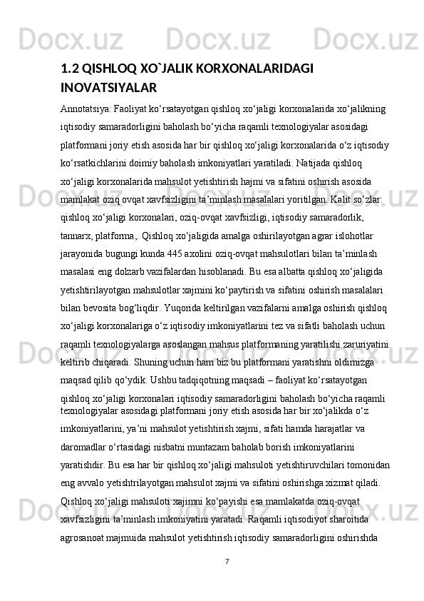 1.2 QISHLOQ XO`JALIK KORXONALARIDAGI 
INOVATSIYAL AR
Annotatsiya: Faoliyat ko‘rsatayotgan qishloq xo‘jaligi korxonalarida xo‘jalikning 
iqtisodiy samaradorligini baholash bo‘yicha raqamli texnologiyalar asosidagi 
platformani joriy etish asosida har bir qishloq xo‘jaligi korxonalarida o‘z iqtisodiy 
ko‘rsatkichlarini doimiy baholash imkoniyatlari yaratiladi. Natijada qishloq 
xo‘jaligi korxonalarida mahsulot yetishtirish hajmi va sifatini oshirish asosida 
mamlakat oziq ovqat xavfsizligini ta’minlash masalalari yoritilgan. Kalit so‘zlar: 
qishloq xo‘jaligi korxonalari, oziq-ovqat xavfsizligi, iqtisodiy samaradorlik, 
tannarx, platforma,. Qishloq xo‘jaligida amalga oshirilayotgan agrar islohotlar 
jarayonida bugungi kunda 445 axolini oziq-ovqat mahsulotlari bilan ta’minlash 
masalasi eng dolzarb vazifalardan hisoblanadi. Bu esa albatta qishloq xo‘jaligida 
yetishtirilayotgan mahsulotlar xajmini ko‘paytirish va sifatini oshirish masalalari 
bilan bevosita bog‘liqdir. Yuqorida keltirilgan vazifalarni amalga oshirish qishloq 
xo‘jaligi korxonalariga o‘z iqtisodiy imkoniyatlarini tez va sifatli baholash uchun 
raqamli texnologiyalarga asoslangan mahsus platformaning yaratilishi zaruriyatini 
keltirib chiqaradi. Shuning uchun ham biz bu platformani yaratishni oldimizga 
maqsad qilib qo‘ydik. Ushbu tadqiqotning maqsadi – faoliyat ko‘rsatayotgan 
qishloq xo‘jaligi korxonalari iqtisodiy samaradorligini baholash bo‘yicha raqamli 
texnologiyalar asosidagi platformani joriy etish asosida har bir xo‘jalikda o‘z 
imkoniyatlarini, ya’ni mahsulot yetishtirish xajmi, sifati hamda harajatlar va 
daromadlar o‘rtasidagi nisbatni muntazam baholab borish imkoniyatlarini 
yaratishdir. Bu esa har bir qishloq xo‘jaligi mahsuloti yetishtiruvchilari tomonidan 
eng avvalo yetishtrilayotgan mahsulot xajmi va sifatini oshirishga xizmat qiladi. 
Qishloq xo‘jaligi mahsuloti xajimni ko‘payishi esa mamlakatda oziq-ovqat 
xavfsizligini ta’minlash imkoniyatini yaratadi. Raqamli iqtisodiyot sharoitida 
agrosanoat majmuida mahsulot yetishtirish iqtisodiy samaradorligini oshirishda 
7 