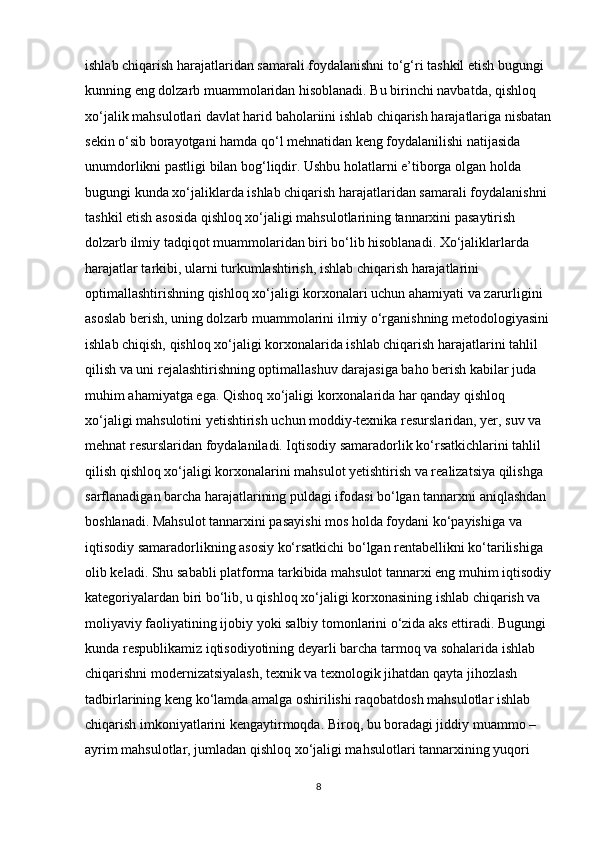 ishlab chiqarish harajatlaridan samarali foydalanishni to‘g‘ri tashkil etish bugungi 
kunning eng dolzarb muammolaridan hisoblanadi. Bu birinchi navbatda, qishloq 
xo‘jalik mahsulotlari davlat harid baholariini ishlab chiqarish harajatlariga nisbatan
sekin o‘sib borayotgani hamda qo‘l mehnatidan keng foydalanilishi natijasida 
unumdorlikni pastligi bilan bog‘liqdir. Ushbu holatlarni e’tiborga olgan holda 
bugungi kunda xo‘jaliklarda ishlab chiqarish harajatlaridan samarali foydalanishni 
tashkil etish asosida qishloq xo‘jaligi mahsulotlarining tannarxini pasaytirish 
dolzarb ilmiy tadqiqot muammolaridan biri bo‘lib hisoblanadi. Xo‘jaliklarlarda 
harajatlar tarkibi, ularni turkumlashtirish, ishlab chiqarish harajatlarini 
optimallashtirishning qishloq xo‘jaligi korxonalari uchun ahamiyati va zarurligini 
asoslab berish, uning dolzarb muammolarini ilmiy o‘rganishning metodologiyasini
ishlab chiqish, qishloq xo‘jaligi korxonalarida ishlab chiqarish harajatlarini tahlil 
qilish va uni rejalashtirishning optimallashuv darajasiga baho berish kabilar juda 
muhim ahamiyatga ega. Qishoq xo‘jaligi korxonalarida har qanday qishloq 
xo‘jaligi mahsulotini yetishtirish uchun moddiy-texnika resurslaridan, yer, suv va 
mehnat resurslaridan foydalaniladi. Iqtisodiy samaradorlik ko‘rsatkichlarini tahlil 
qilish qishloq xo‘jaligi korxonalarini mahsulot yetishtirish va realizatsiya qilishga 
sarflanadigan barcha harajatlarining puldagi ifodasi bo‘lgan tannarxni aniqlashdan 
boshlanadi. Mahsulot tannarxini pasayishi mos holda foydani ko‘payishiga va 
iqtisodiy samaradorlikning asosiy ko‘rsatkichi bo‘lgan rentabellikni ko‘tarilishiga 
olib keladi. Shu sababli platforma tarkibida mahsulot tannarxi eng muhim iqtisodiy
kategoriyalardan biri bo‘lib, u qishloq xo‘jaligi korxonasining ishlab chiqarish va 
moliyaviy faoliyatining ijobiy yoki salbiy tomonlarini o‘zida aks ettiradi. Bugungi 
kunda respublikamiz iqtisodiyotining deyarli barcha tarmoq va sohalarida ishlab 
chiqarishni modernizatsiyalash, texnik va texnologik jihatdan qayta jihozlash 
tadbirlarining keng ko‘lamda amalga oshirilishi raqobatdosh mahsulotlar ishlab 
chiqarish imkoniyatlarini kengaytirmoqda. Biroq, bu boradagi jiddiy muammo – 
ayrim mahsulotlar, jumladan qishloq xo‘jaligi mahsulotlari tannarxining yuqori 
8 