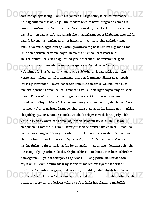 darajada qolayotganligi ularning raqobatdoshligiga salbiy ta’sir ko‘rsatmoqda. 
So‘nggi yillarda qishloq xo‘jaligini moddiy-texnika bazasining talab darajasida 
emasligi, mahsulot ishlab chiqaruvchilarning moddiy manfaatdorligini va tarmoqni
davlat tomonidan qo‘llab-quvvatlash chora-tadbirlarini bozor talablariga mos holda
yanada takomillashtirishni zarurligi hamda tarmoq ishlab chiqarishida yangi 
texnika va texnologiyalarni qo‘llashni yetarlicha rag‘batlantirilmasligi mahsulot 
ishlab chiqaruvchilar va uni qayta ishlovchilar hamda uni savdosi bilan 
shug‘ullanuvchilar o‘rtasidagi iqtisodiy munosabatlarni nomukammalligi va 
boshqa shu kabi masalalar tarmoqni barqaror rivojlanishiga salbiy ta’sir 
ko‘rsatmoqda. Har bir xo‘jalik yurituvchi sub’ekti, jumladan qishloq xo‘jaligi 
korxonalari uchun mahsulot tannarxini pasaytirish imkoniyatlarini izlab topish 
iqtisodiy samaradorlik nuqtainazaridan muhim hisoblanadi. Chunki, mahsulot 
tannarxi qanchalik arzon bo‘lsa, shunchalik xo‘jalik oladigan foyda miqdori oshib 
boradi. Bu esa o‘zgaruvchan va o‘zgarmas harajat 446 turlarining samarali 
nisbatiga bog‘liqdir. Mahsulot tannarxini pasaytirish yo‘llari quyidagilardan iborat:
- qishloq xo‘jaligi mahsulotlarini yetishtirishda mehnat sarfini kamaytirish; - ishlab
chiqarishga yuqori unumli, ishonchli va ishlab chiqarish vositalarini joriy etish; - 
yer, asosiy va aylanma fondlardan oqilona va samarali foydalanish; - ishlab 
chiqarishning material sig‘imini kamaytirish va tejamkorlikka erishish; - mashina 
va texnikalarning kunlik va yillik ish unumini ko‘tarish; - resurslarni tejovchi va 
chiqitsiz texnologiyalardan keng foydalanish; - ishlab chiqarish va mehnatni 
tashkil etishning ilg‘or shakllaridan foydalanish; - mehnat unumdorligini oshirish; 
- qishloq xo‘jaligi ekinlari hosildorligini oshirish; - mahsulotlar sifatini oshirish va 
nobudgarchilik, yo‘qotishlarga yo‘l qo‘ymaslik; - eng yaxshi ekin navlaridan 
foydalanish. Mamlakatimizdagi iqtisodiyotni modernizatsiyalash tadbirlarini 
qishloq xo‘jaligida amalga oshirishda asosiy xo‘jalik yuritish shakli hisoblangan 
qishoq xo‘jaligi korxonalarida kengaytirilgan takror ishlab chiqarishni tashkil etish
uchun iqtisodiy samaradorlikni yakuniy ko‘rsatkichi hisoblangan rentabellik 
9 