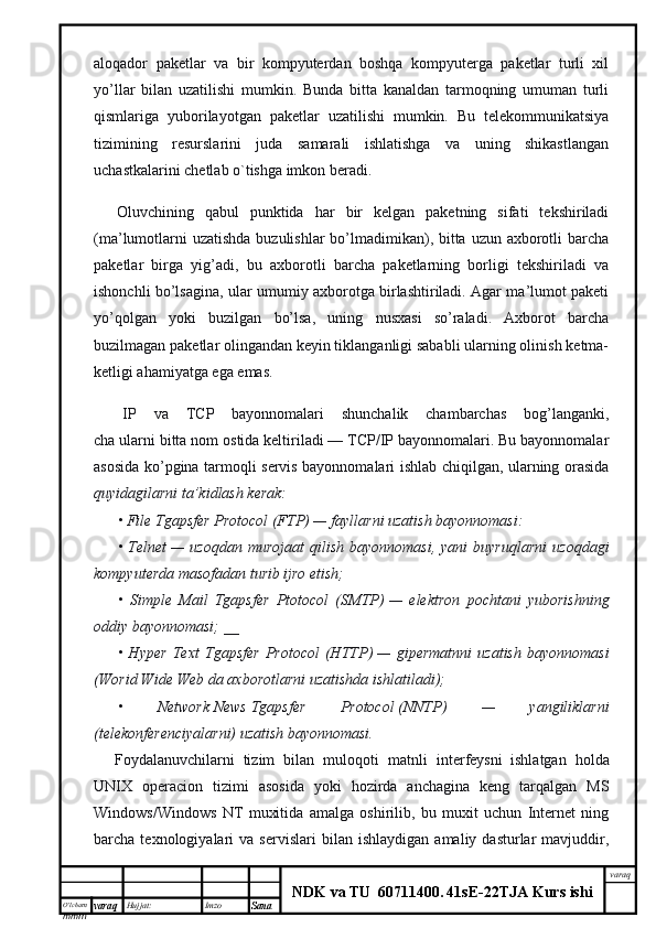 O’lcha m
mm m varaq Hujjat: Imzo
Sana  varaq
NDK va TU  60711400 .   41sE -2 2 TJA  Kurs ishialoqador   paketlar   va   bir   kompyuterdan   boshqa   kompyuterga   paketlar   turli   xil
yo’llar   bilan   uzatilishi   mumkin.   Bunda   bitta   kanaldan   tarmoqning   umuman   turli
qismlariga   yuborilayotgan   paketlar   uzatilishi   mumkin.   Bu   telekommunikatsiya
tizimining   resurslarini   juda   samarali   ishlatishga   va   uning   shikastlangan
uchastkalarini chetlab o`tishga imkon beradi.
        Oluvchining   qabul   punktida   har   bir   kelgan   paketning   sifati   tekshiriladi
(ma’lumotlarni  uzatishda buzulishlar  bo’lmadimikan), bitta uzun axborotli  barcha
paketlar   birga   yig’adi,   bu   axborotli   barcha   paketlarning   borligi   tekshiriladi   va
ishonchli bo’lsagina, ular umumiy axborotga birlashtiriladi. Agar ma’lumot paketi
yo’qolgan   yoki   buzilgan   bo’lsa,   uning   nusxasi   so’raladi.   Axborot   barcha
buzilmagan paketlar olingandan keyin tiklanganligi sababli ularning olinish ketma-
ketligi ahamiyatga ega emas.
        IP   va   TCP   bayonnomalari   shunchalik   chambarchas   bog’langanki,
cha ularni bitta nom ostida keltiriladi — TCP/IP bayonnomalari. Bu bayonnomalar
asosida ko’pgina tarmoqli servis bayonnomalari ishlab chiqilgan, ularning orasida
quyidagilarni ta’kidlash kerak:
• File Tgapsfer Protocol (FTP)   — fayllarni uzatish bayonnomasi:
•  Telnet   —  uzoqdan   murojaat  qilish  bayonnomasi,  yani  buyruqlarni  uzoqdagi
kompyuterda masofadan turib ijro etish;
•   Simple   Mail   Tgapsfer   Ptotocol   (SMTP)   —   elektron   pochtani   yuborishning
oddiy bayonnomasi; __
•   Hyper   Text   Tgapsfer   Protocol   (HTTP)   —   gipermatnni   uzatish   bayonnomasi
(Worid Wide Web da axborotlarni uzatishda ishlatiladi);
•   Network   News   Tgapsfer   Protocol   (NNTP)   —   yangiliklarni
(telekonferenciyalarni) uzatish bayonnomasi.
        Foydalanuvchilarni   tizim   bilan   muloqoti   matnli   interfeysni     ishlatgan   holda
UNIX   operacion   tizimi   asosida   yoki   hozirda   anchagina   keng   tarqalgan   MS
Windows/Windows   NT   muxitida   amalga   oshirilib,   bu   muxit   uchun   Internet   ning
barcha  texnologiyalari   va  servislari   bilan  ishlaydigan   amaliy  dasturlar   mavjuddir, 