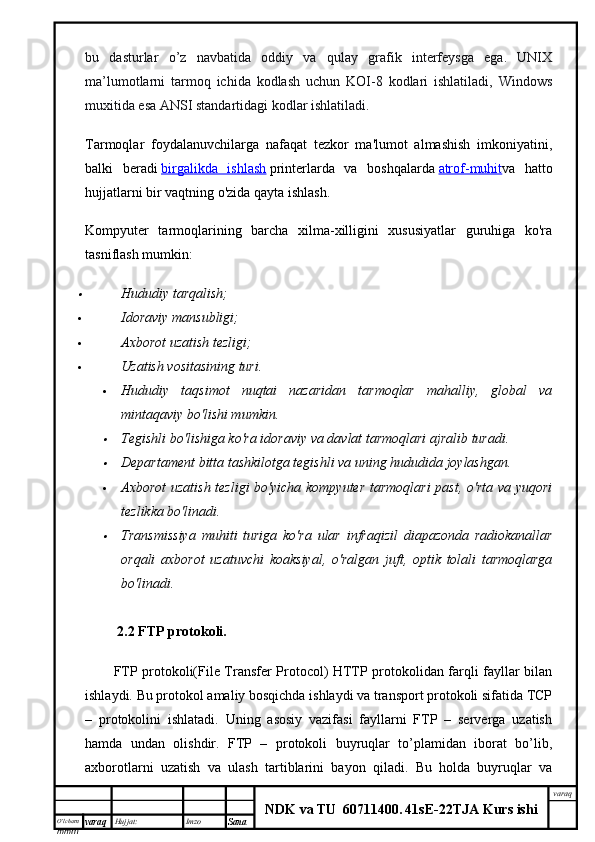 O’lcha m
mm m varaq Hujjat: Imzo
Sana  varaq
NDK va TU  60711400 .   41sE -2 2 TJA  Kurs ishibu   dasturlar   o’z   navbatida   oddiy   va   qulay   grafik   interfeysga   ega.   UNIX
ma’lumotlarni   tarmoq   ichida   kodlash   uchun   KOI-8   kodlari   ishlatiladi,   Windows
muxitida esa ANSI standartidagi kodlar ishlatiladi.
Tarmoqlar   foydalanuvchilarga   nafaqat   tezkor   ma'lumot   almashish   imkoniyatini,
balki   beradi   birgalikda   ishlash   printerlarda   va   boshqalarda   atrof-muhit va   hatto
hujjatlarni bir vaqtning o'zida qayta ishlash.
Kompyuter   tarmoqlarining   barcha   xilma-xilligini   xususiyatlar   guruhiga   ko'ra
tasniflash mumkin:
Hududiy tarqalish;
 Idoraviy mansubligi;
 Axborot uzatish tezligi;
 Uzatish vositasining turi.
 Hududiy   taqsimot   nuqtai   nazaridan   tarmoqlar   mahalliy,   global   va
mintaqaviy bo'lishi mumkin.	

Tegishli bo'lishiga ko'ra idoraviy va davlat tarmoqlari ajralib turadi.

Departament bitta tashkilotga tegishli va uning hududida joylashgan.
 Axborot  uzatish tezligi bo'yicha kompyuter tarmoqlari  past, o'rta va yuqori
tezlikka bo'linadi.

Transmissiya   muhiti   turiga   ko'ra   ular   infraqizil   diapazonda   radiokanallar
orqali   axborot   uzatuvchi   koaksiyal,   o'ralgan   juft,   optik   tolali   tarmoqlarga
bo'linadi.
    2.2 FTP protokoli.
FTP protokoli(File Transfer Protocol) HTTP protokolidan farqli fayllar bilan
ishlaydi. Bu protokol amaliy bosqichda ishlaydi va transport protokoli sifatida TCP
–   protokolini   ishlatadi.   Uning   asosiy   vazifasi   fayllarni   FTP   –   serverga   uzatish
hamda   undan   olishdir.   FTP   –   protokoli   buyruqlar   to’plamidan   iborat   bo’lib,
axborotlarni   uzatish   va   ulash   tartiblarini   bayon   qiladi.   Bu   holda   buyruqlar   va 
