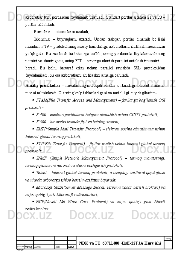 O’lcha m
mm m varaq Hujjat: Imzo
Sana  varaq
NDK va TU  60711400 .   41sE -2 2 TJA  Kurs ishiaxborotlar turli portlardan foydalanib uzatiladi. Standart portlar sifatida 21 va 20 –
portlar ishlatiladi:
Birinchisi – axborotlarni uzatadi,
Ikkinchisi   –   buyruqlarni   uzatadi.   Undan   tashqari   portlar   dinamik   bo’lishi
mumkin. FTP – protokolining asosiy kamchiligi, axborotlarni shifrlash mexanizmi
yo’qligidir.   Bu   esa   bosh   trafikka   ega   bo’lib,   uning   yordamida   foydalanuvchining
nomini va shuningdek, uning FTP – serverga ulanish parolini aniqlash imkonini.
beradi.   Bu   holni   bartaraf   etish   uchun   parallel   ravishda   SSL   protokolidan
foydalaniladi, bu esa axborotlarni shifrlashni amalga oshiradi.
Amaliy  protokollar   – ilovalarning muloqoti   va ular  o’rtasidagi   axborot   almashi-
nuvini ta‘minlaydi. Ularning ko’p ishlatiladigani va taniqliligi quyidagilardir:-
FTAM(File   Transfer   Access   and   Management)   –   fayllarga   bog’lanish   OSI
protokoli;-

X.400 – elektron pochtalarni halqaro almashish uchun CCITT protokoli;-

X.500 – bir necha tizimda fayl va katalog xizmati;

SMTP(Simple Mail Transfer Protocol) – elektron pochta almashinuvi uchun
Internet global tarmoq protokoli;

FTP(File Transfer Protocol) – fayllar uzatish uchun Internet global tarmoq
protokoli;

SNMP   (Simple   Network   Management   Protocol)   –   tarmoq   monitoringi,
tarmoq qismlarini nazorat va ularni boshqarish protokoli;

Telnet – Internet  global  tarmoq protokoli, u uzoqdagi  xostlarni  qayd qilish
va ularda axborotga ishlov berish vazifasini bajaradi;

Microsoft  SMBs(Server  Message Blocks,  serverni  xabar berish bloklari) va
mijoz qobig’i yoki Microsoft redirektorlari;

NCP(Novell   Net   Ware   Core   Protocol)   va   mijoz   qobig’i   yoki   Novell
redirektorlari.  
