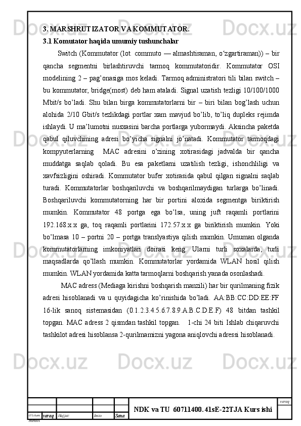 O’lcha m
mm m varaq Hujjat: Imzo
Sana  varaq
NDK va TU  60711400 .   41sE -2 2 TJA  Kurs ishi3. MARSHRUTIZATOR VA KOMMUTATOR.
3.1 Komutator haqida umumiy tushunchalar
Switch ( Kommutator   (lot. commuto   — almashtiraman, o zgartiraman))ʻ   – bir
qancha   segmentni   birlashtiruvchi   tarmoq   kommutatoridir.   Kommutator   OSI
modelining 2 – pag’onasiga mos keladi. Tarmoq administratori tili bilan switch –
bu kommutator, bridge(most) deb ham ataladi. Signal uzatish tezligi 10/100/1000
Mbit/s   bo’ladi.   Shu   bilan   birga   kommutatorlarni   bir   –   biri   bilan   bog’lash   uchun
alohida   2/10   Gbit/s   tezlikdagi   portlar   xam   mavjud   bo’lib,   to’liq   dupleks   rejimda
ishlaydi. U ma’lumotni nusxasini barcha portlarga yubormaydi. Aksincha paketda
qabul   qiluvchining   adresi   bo’yicha   signalni   jo’natadi.   Kommutator   tarmoqdagi
kompyuterlarning     MA С   adresini   o’zining   xotirasidagi   jadvalda   bir   qancha
muddatga   saqlab   qoladi.   Bu   esa   paketlarni   uzatilish   tezligi,   ishonchliligi   va
xavfsizligini   oshiradi.   Kommutator   bufer   xotirasida   qabul   qilgan   signalni   saqlab
turadi.   Kommutatorlar   boshqariluvchi   va   boshqarilmaydigan   turlarga   bo’linadi.
Boshqariluvchi   kommutatorning   har   bir   portini   aloxida   segmentga   biriktirish
mumkin.   Kommutator   48   portga   ega   bo’lsa,   uning   juft   raqamli   portlarini
192.168.x.x   ga,   toq   raqamli   portlarini   172.57.x.x   ga   biriktirish   mumkin.   Yoki
bo’lmasa   10   –   portni   20   –   portga   translyastiya   qilish   mumkin.   Umuman   olganda
kommutatorlarning   imkoniyatlari   doirasi   keng.   Ularni   turli   soxalarda,   turli
maqsadlarda   qo’llash   mumkin.   Kommutatorlar   yordamida   WLAN   hosil   qilish
mumkin. WLAN yordamida katta tarmoqlarni boshqarish yanada osonlashadi.
MAC adress (Mediaga kirishni boshqarish manzili) har bir qurilmaning fizik
adresi   hisoblanadi   va   u   quyidagicha   ko’rinishida   bo’ladi.   AA:BB:CC:DD:EE:FF
16-lik   sanoq   sistemasidan   (0.1.2.3.4.5.6.7.8.9.A.B.C.D.E.F)   48   bitdan   tashkil
topgan. MAC  adress  2 qismdan tashkil  topgan.     1-chi  24 biti  Ishlab chiqaruvchi
tashkilot adresi hisoblansa 2-qurilmamizni yagona aniqlovchi adressi hisoblanadi.