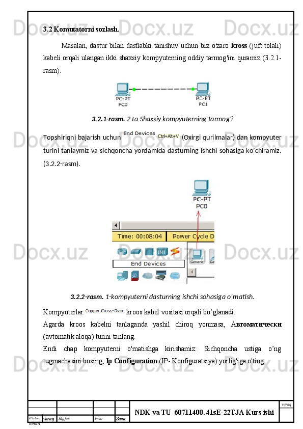 O’lcha m
mm m varaq Hujjat: Imzo
Sana  varaq
NDK va TU  60711400 .   41sE -2 2 TJA  Kurs ishi3.2  Komutatorni   sozlash .
Masalan ,   dastur   bilan   dastlabki   tanishuv   uchun   biz   o ' zaro   kross   ( juft   tolali )
kabeli   orqali   ulangan   ikki   shaxsiy   kompyuterning   oddiy   tarmog ' ini   quramiz  (3.2.1-
rasm ).  
3.2.1-rasm.   2 ta Shaxsiy kompyuterning tarmog’i
Topshiriqni bajarish uchun   (Oxirgi qurilmalar) dan kompyuter
turini tanlaymiz va sichqoncha yordamida dasturning ishchi sohasiga ko’chiramiz.
( 3 . 2 .2- rasm ).
3.2.2-rasm.   1-kompyuterni dasturning ishchi sohasiga o’rnatish.
Kompyuterlar   kroos kabel vositasi orqali bo’glanadi.
Agarda   kroos   kabelni   tanlaganda   yashil   chiroq   yonmasa,   А втоматически
(avtomatik aloqa) turini tanlang.  
Endi   chap   kompyuterni   o'rnatishga   kirishamiz:   Sichqoncha   ustiga   o’ng
tugmachasini bosing,  Ip Configuration  (IP-   Konfiguratsiya) yorlig'iga o'ting.   