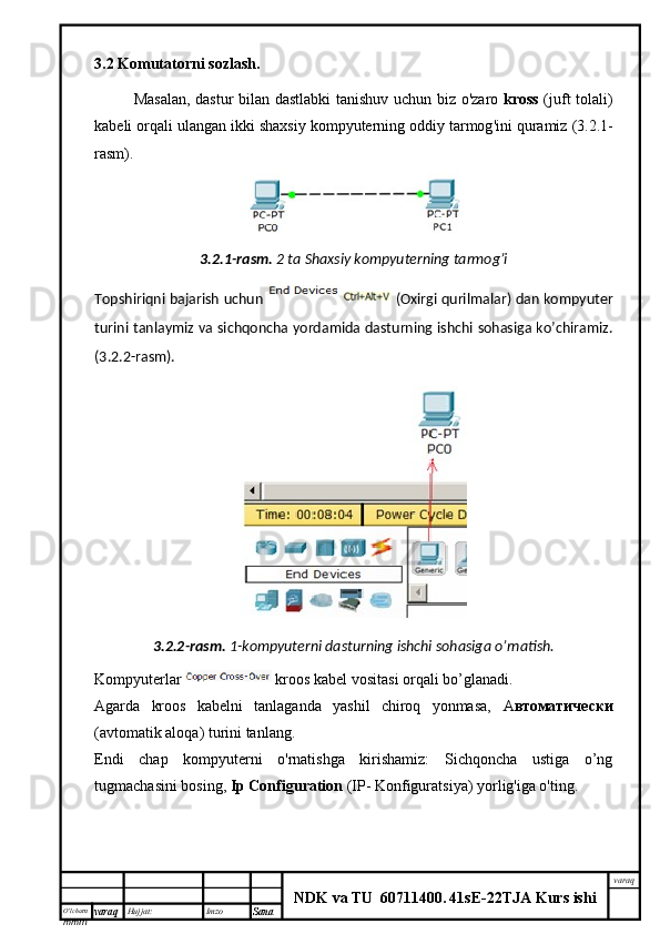 O’lcha m
mm m varaq Hujjat: Imzo
Sana  varaq
NDK va TU  60711400 .   41sE -2 2 TJA  Kurs ishi3.2  Komutatorni   sozlash .
Masalan ,   dastur   bilan   dastlabki   tanishuv   uchun   biz   o ' zaro   kross   ( juft   tolali )
kabeli   orqali   ulangan   ikki   shaxsiy   kompyuterning   oddiy   tarmog ' ini   quramiz  (3.2.1-
rasm ).  
3.2.1-rasm.   2 ta Shaxsiy kompyuterning tarmog’i
Topshiriqni bajarish uchun   (Oxirgi qurilmalar) dan kompyuter
turini tanlaymiz va sichqoncha yordamida dasturning ishchi sohasiga ko’chiramiz.
( 3 . 2 .2- rasm ).
3.2.2-rasm.   1-kompyuterni dasturning ishchi sohasiga o’rnatish.
Kompyuterlar   kroos kabel vositasi orqali bo’glanadi.
Agarda   kroos   kabelni   tanlaganda   yashil   chiroq   yonmasa,   А втоматически
(avtomatik aloqa) turini tanlang.  
Endi   chap   kompyuterni   o'rnatishga   kirishamiz:   Sichqoncha   ustiga   o’ng
tugmachasini bosing,  Ip Configuration  (IP-   Konfiguratsiya) yorlig'iga o'ting.