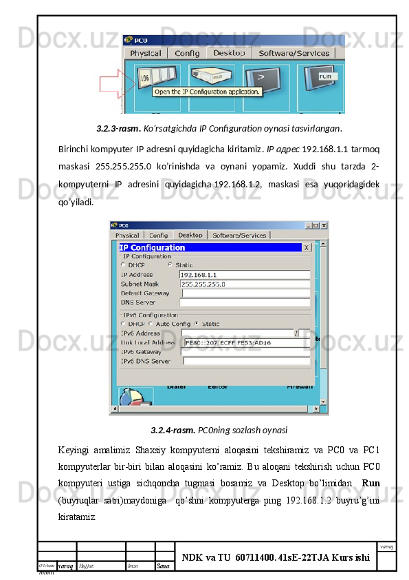 O’lcha m
mm m varaq Hujjat: Imzo
Sana  varaq
NDK va TU  60711400 .   41sE -2 2 TJA  Kurs ishi3.2.3-rasm.   Ko’rsatgichda  IP Configuration oynasi tasvirlangan.
Birinchi kompyuter IP adresni quyidagicha kiritamiz .   IP   адрес   192.168.1.1 tarmoq
maskasi   255.255.255.0   ko’rinishda   va   oynani   yopamiz.   Xuddi   shu   tarzda   2-
kompyuterni   IP   adresini   quyidagicha   192.168.1.2,   maskasi   esa   yuqoridagidek
qo’yiladi.
3.2.4- rasm .   PC0 ning   sozlash   oynasi
Keyingi   amalimiz   Shaxsiy   kompyuterni   aloqasini   tekshiramiz   va   PC 0   va   PC 1
kompyuterlar   bir - biri   bilan   aloqasini   ko ’ ramiz .   Bu   aloqani   tekshirish   uchun   PC 0
kompyuteri   ustiga   sichqoncha   tugmasi   bosamiz   va   Desktop   bo ’ limidan     Run
( buyruqlar   satri ) maydoniga     qo ’ shni   kompyuterga   ping   192.168.1.2   buyru ’ g ’ ini
kiratamiz . 