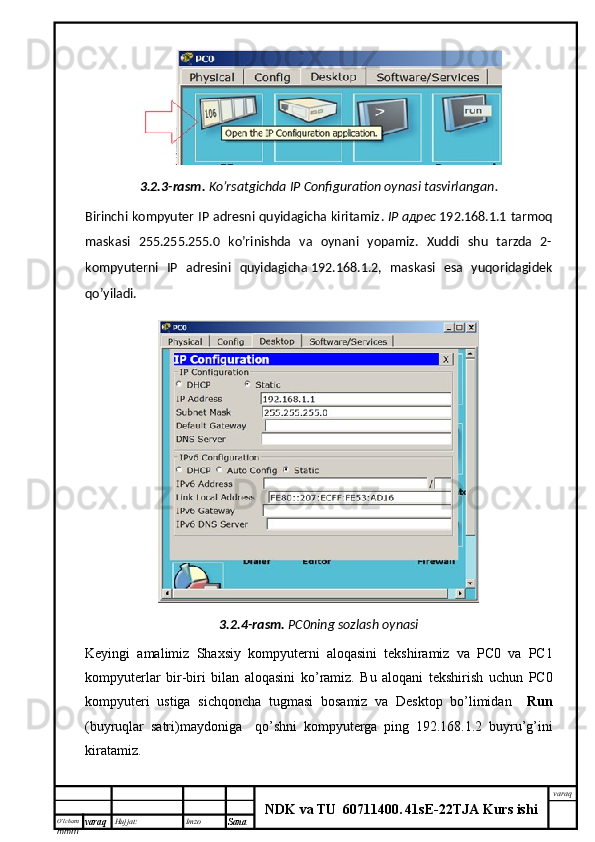 O’lcha m
mm m varaq Hujjat: Imzo
Sana  varaq
NDK va TU  60711400 .   41sE -2 2 TJA  Kurs ishi3.2.3-rasm.   Ko’rsatgichda  IP Configuration oynasi tasvirlangan.
Birinchi kompyuter IP adresni quyidagicha kiritamiz .   IP   адрес   192.168.1.1 tarmoq
maskasi   255.255.255.0   ko’rinishda   va   oynani   yopamiz.   Xuddi   shu   tarzda   2-
kompyuterni   IP   adresini   quyidagicha   192.168.1.2,   maskasi   esa   yuqoridagidek
qo’yiladi.
3.2.4- rasm .   PC0 ning   sozlash   oynasi
Keyingi   amalimiz   Shaxsiy   kompyuterni   aloqasini   tekshiramiz   va   PC 0   va   PC 1
kompyuterlar   bir - biri   bilan   aloqasini   ko ’ ramiz .   Bu   aloqani   tekshirish   uchun   PC 0
kompyuteri   ustiga   sichqoncha   tugmasi   bosamiz   va   Desktop   bo ’ limidan     Run
( buyruqlar   satri ) maydoniga     qo ’ shni   kompyuterga   ping   192.168.1.2   buyru ’ g ’ ini
kiratamiz .