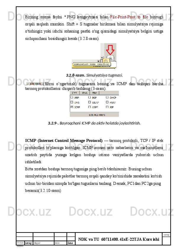 O’lcha m
mm m varaq Hujjat: Imzo
Sana  varaq
NDK va TU  60711400 .   41sE -2 2 TJA  Kurs ishiBizning   sxema   faylni   *.PNG   kengaytmasi   bilan   File-Print-Print   to   file   buyrug'i
orqali   saqlash   mumkin.   Shift   +   S   tugmalar   birikmasi   bilan   simulyatsiya   rejimiga
o'tishingiz   yoki   ishchi   sohaning   pastki   o'ng   qismidagi   simulyatsiya   belgisi   ustiga
sichqonchani bosishingiz kerak (3.2.8-rasm).
3.2.8- rasm .   Simulyatsiya   tugmasi .
  ( filtrni   o ’ zgartirish )   tugmasini   bosing   va   ICMP   dan   tashqari   barcha
tarmoq protokollarini chiqarib tashla ng  (3-rasm). 
3.2.9-.   Bayroqchani ICMP da aktiv holatda joylashtirish.
ICMP (Internet Control Message Protocol)   — tarmoq protokoli, TCP / IP stek
protokollari   to'plamiga   kiritilgan.   ICMP   asosan   xato   xabarlarini   va   ma'lumotlarni
uzatish   paytida   yuzaga   kelgan   boshqa   istisno   vaziyatlarda   yuborish   uchun
ishlatiladi. 
Bitta xostdan boshqa tarmoq tuguniga ping berib tekshiramiz. Buning uchun  
simulyatsiya rejimida paketlar tarmoq orqali qanday ko'rinishida xarakatini ko'rish 
uchun bir-biridan uzoqda bo'lgan tugunlarni tanlang. Demak, PC1dan PC2ga ping 
beramiz(3.2.10-rasm) 