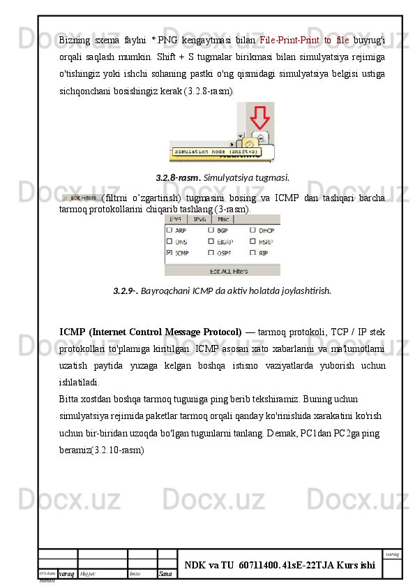 O’lcha m
mm m varaq Hujjat: Imzo
Sana  varaq
NDK va TU  60711400 .   41sE -2 2 TJA  Kurs ishiBizning   sxema   faylni   *.PNG   kengaytmasi   bilan   File-Print-Print   to   file   buyrug'i
orqali   saqlash   mumkin.   Shift   +   S   tugmalar   birikmasi   bilan   simulyatsiya   rejimiga
o'tishingiz   yoki   ishchi   sohaning   pastki   o'ng   qismidagi   simulyatsiya   belgisi   ustiga
sichqonchani bosishingiz kerak (3.2.8-rasm).
3.2.8- rasm .   Simulyatsiya   tugmasi .
  ( filtrni   o ’ zgartirish )   tugmasini   bosing   va   ICMP   dan   tashqari   barcha
tarmoq protokollarini chiqarib tashla ng  (3-rasm). 
3.2.9-.   Bayroqchani ICMP da aktiv holatda joylashtirish.
ICMP (Internet Control Message Protocol)   — tarmoq protokoli, TCP / IP stek
protokollari   to'plamiga   kiritilgan.   ICMP   asosan   xato   xabarlarini   va   ma'lumotlarni
uzatish   paytida   yuzaga   kelgan   boshqa   istisno   vaziyatlarda   yuborish   uchun
ishlatiladi. 
Bitta xostdan boshqa tarmoq tuguniga ping berib tekshiramiz. Buning uchun  
simulyatsiya rejimida paketlar tarmoq orqali qanday ko'rinishida xarakatini ko'rish 
uchun bir-biridan uzoqda bo'lgan tugunlarni tanlang. Demak, PC1dan PC2ga ping 
beramiz(3.2.10-rasm)