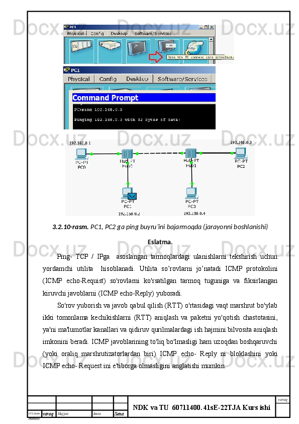 O’lcha m
mm m varaq Hujjat: Imzo
Sana  varaq
NDK va TU  60711400 .   41sE -2 2 TJA  Kurs ishi3.2.10-rasm.   PC1, PC2 ga ping buyru’ini bajarmoqda (jarayonni boshlanishi)
Eslatma.
Ping-   TCP   /   IPga     asoslangan   tarmoqlardagi   ulanishlarni   tekshirish   uchun
yordamchi   utilita     hisoblanadi.   Utilita   so’rovlarni   jo’natadi   ICMP   protokolini
(ICMP   echo-Requist)   so'rovlarni   ko'rsatilgan   tarmoq   tuguniga   va   fiksirlangan
kiruvchi javoblarni (ICMP echo-Reply) yuboradi.
So'rov yuborish va javob qabul qilish (RTT) o'rtasidagi vaqt marshrut bo'ylab
ikki   tomonlama   kechikishlarni   (RTT)   aniqlash   va   paketni   yo'qotish   chastotasini,
ya'ni ma'lumotlar kanallari va qidiruv qurilmalardagi ish hajmini bilvosita aniqlash
imkonini beradi. ICMP javoblarining to'liq bo'lmasligi ham uzoqdan boshqaruvchi
(yoki   oraliq   marshrutizatorlardan   biri)   ICMP   echo-   Reply   ni   bloklashini   yoki
ICMP echo- Request ini e'tiborga olmasligini anglatishi mumkin. 