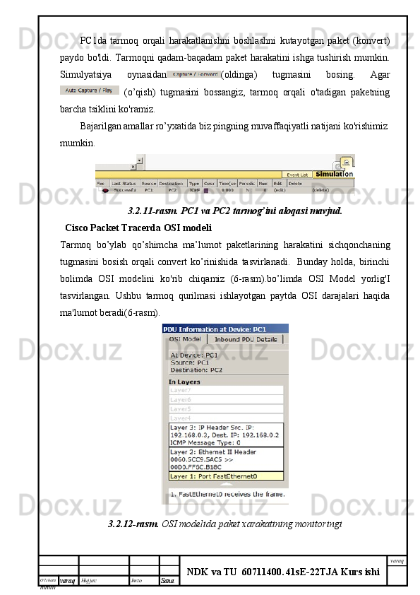 O’lcha m
mm m varaq Hujjat: Imzo
Sana  varaq
NDK va TU  60711400 .   41sE -2 2 TJA  Kurs ishiPC1da   tarmoq   orqali   harakatlanishni   boshlashni   kutayotgan   paket   (konvert)
paydo bo'ldi. Tarmoqni qadam-baqadam paket harakatini ishga tushirish mumkin.
Simulyatsiya   oynasidan (oldinga)   tugmasini   bosing.   Agar
  (o’qish)   tugmasini   bossangiz,   tarmoq   orqali   o'tadigan   paketning
barcha tsiklini ko'ramiz.
Bajarilgan amallar ro’yxatida biz pingning muvaffaqiyatli natijani ko'rishimiz
mumkin.
3.2.11-rasm.   PC1 va	 PC2	 tarmog’ini	 aloqasi	 mavjud.
  Cisco Packet Tracerda OSI modeli
Tarmoq   bo’ylab   qo’shimcha   ma’lumot   paketlarining   harakatini   sichqonchaning
tugmasini  bosish orqali convert ko’rinishida  tasvirlanadi.   Bunday holda, birinchi
bolimda   OSI   modelini   ko'rib   chiqamiz   (6-rasm).bo’limda   OSI   Model   yorlig'I
tasvirlangan.   Ushbu   tarmoq   qurilmasi   ishlayotgan   paytda   OSI   darajalari   haqida
ma'lumot beradi(6-rasm).
3.2.12-rasm.   OSI modelida paket xarakatining monitoringi 