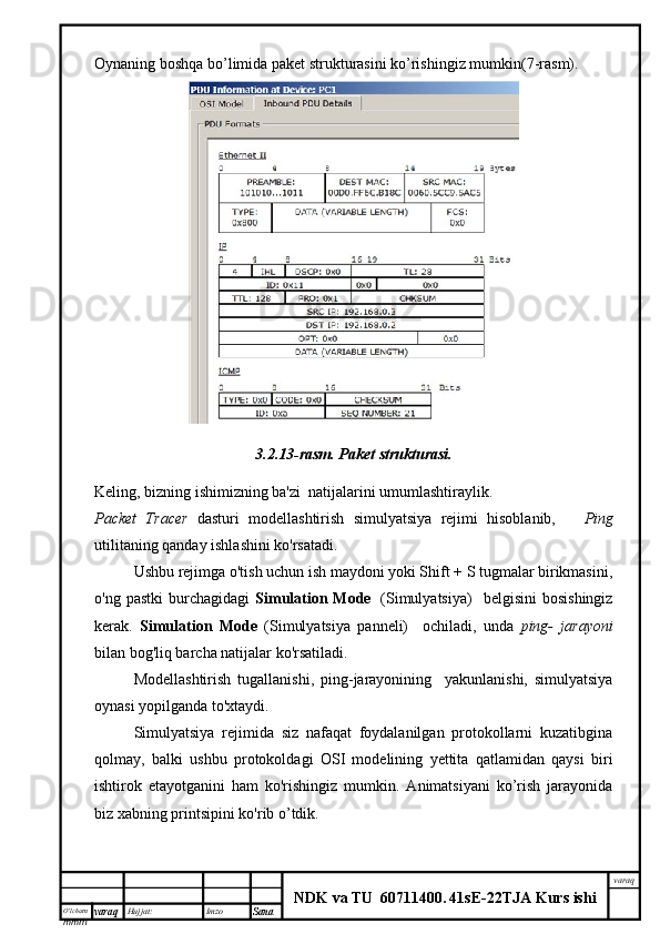 O’lcha m
mm m varaq Hujjat: Imzo
Sana  varaq
NDK va TU  60711400 .   41sE -2 2 TJA  Kurs ishiOynaning boshqa bo’limida paket strukturasini ko’rishingiz mumkin(7-rasm).
3.2.13-rasm.   Paket strukturasi.
Keling, bizning ishimizning ba'zi  natijalarini umumlashtiraylik.
Packet   Tracer   dasturi   modellashtirish   simulyatsiya   rejimi   hisoblanib,       Ping
utilitaning qanday ishlashini ko'rsatadi.
Ushbu rejimga o'tish uchun ish maydoni yoki Shift + S tugmalar birikmasini,
o'ng  pastki   burchagidagi   Simulation  Mode     (Simulyatsiya)    belgisini   bosishingiz
kerak.   Simulation   Mode   (Simulyatsiya   panneli)     ochiladi,   unda   ping-   jarayoni
bilan bog'liq barcha natijalar ko'rsatiladi.
Modellashtirish   tugallanishi,   ping-jarayonining     yakunlanishi,   simulyatsiya
oynasi yopilganda to'xtaydi.
Simulyatsiya   rejimida   siz   nafaqat   foydalanilgan   protokollarni   kuzatibgina
qolmay,   balki   ushbu   protokoldagi   OSI   modelining   yettita   qatlamidan   qaysi   biri
ishtirok   etayotganini   ham   ko'rishingiz   mumkin.   Animatsiyani   ko’rish   jarayonida
biz xabning printsipini ko'rib o’tdik.
