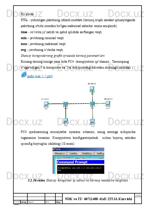 O’lcha m
mm m varaq Hujjat: Imzo
Sana  varaq
NDK va TU  60711400 .   41sE -2 2 TJA  Kurs ishiBu yerda:
TTL -  yuborilgan paketning ishlash muddati (tarmoq orqali xarakat qilinayotganda
paketning o'tishi mumkin bo'lgan maksimal xabarlar sonini aniqlaydi).
time   - so’rovni jo’natish va qabul qilishda sarflangan vaqti.
min   – javobning minimal vaqti
max   - javobning maksimal vaqti
avg   –   javobning o’rtacha vaqti.
Shaxsiy kompyuterning grafik oynasida tarmoq parametrlari.
Bizning tarmog’imizga yana bitta PC4 –kompyuterni qo’shamiz.  Tarmoqning 
o’zgartirilgan 5 ta kompyuter va 2 ta xub quyudagi adresdan olishingiz mumkin. (
файл     task-2-2.pkt    ) 
PC4   qurilmasining   xususiyatlar   oynasini   ochamiz,   uning   rasmiga   sichqoncha
tugamasini   bosamiz.   Kompyuterni   konfiguratsiyalash     uchun   buyruq   satridan
ipconfig buyrug'ini ishlating (10-rasm).
3.2.16-rasm.   Shaxsiy kompyuter ip adresi va tarmoq maskasini belgilash . 