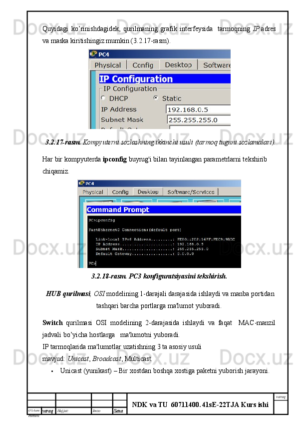 O’lcha m
mm m varaq Hujjat: Imzo
Sana  varaq
NDK va TU  60711400 .   41sE -2 2 TJA  Kurs ishiQuyidagi   ko’rinishdagidek,   qurilmaning   grafik   interfeysida     tarmoqning   IP   adres
va maska kiritishingiz mumkin (3.2.17-rasm).
3.2.17- rasm .   Kompyuterni sozlashning ikkinchi usuli (tarmoq  tuguni  sozlamalari).
Har bir kompyuterda  ipconfig  buyrug'i bilan tayinlangan parametrlarni tekshirib 
chiqamiz.
3.2.18-rasm.   PC3 konfiguratsiyasini	 tekshirish.
  HUB	
 qurilmasi , OSI  modelining 1-darajali darajasida ishlaydi va manba portidan
tashqari barcha portlarga ma'lumot yuboradi.
Switch   qurilmasi   OSI   modelining   2-darajasida   ishlaydi   va   faqat     MAC-manzil
jadvali bo’yicha hostlarga   ma'lumotni yuboradi.  
IP tarmoqlarida ma'lumotlar uzatishning 3 ta asosiy usuli 
mavjud:   Unicast ,   Broadcast , Multicast.
 Unicast   (yunikast) –   Bir xostdan boshqa xostiga paketni yuborish jarayoni. 