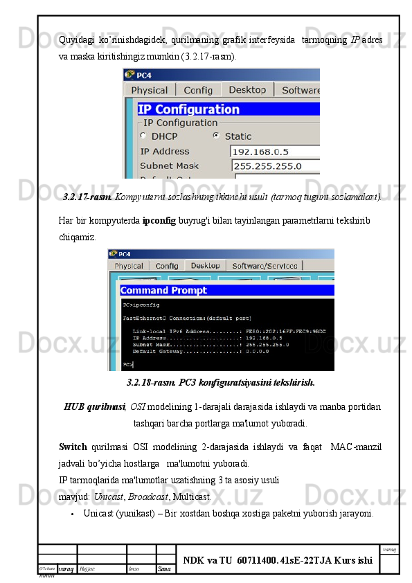 O’lcha m
mm m varaq Hujjat: Imzo
Sana  varaq
NDK va TU  60711400 .   41sE -2 2 TJA  Kurs ishiQuyidagi   ko’rinishdagidek,   qurilmaning   grafik   interfeysida     tarmoqning   IP   adres
va maska kiritishingiz mumkin (3.2.17-rasm).
3.2.17- rasm .   Kompyuterni sozlashning ikkinchi usuli (tarmoq  tuguni  sozlamalari).
Har bir kompyuterda  ipconfig  buyrug'i bilan tayinlangan parametrlarni tekshirib 
chiqamiz.
3.2.18-rasm.   PC3 konfiguratsiyasini	 tekshirish.
  HUB	
 qurilmasi , OSI  modelining 1-darajali darajasida ishlaydi va manba portidan
tashqari barcha portlarga ma'lumot yuboradi.
Switch   qurilmasi   OSI   modelining   2-darajasida   ishlaydi   va   faqat     MAC-manzil
jadvali bo’yicha hostlarga   ma'lumotni yuboradi.  
IP tarmoqlarida ma'lumotlar uzatishning 3 ta asosiy usuli 
mavjud:   Unicast ,   Broadcast , Multicast.
 Unicast   (yunikast) –   Bir xostdan boshqa xostiga paketni yuborish jarayoni.