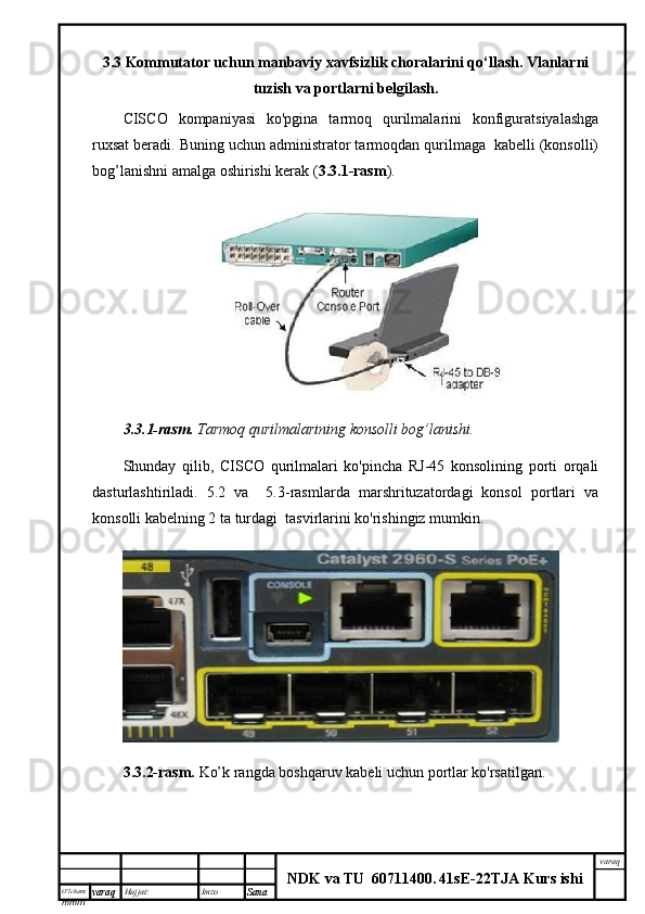 O’lcha m
mm m varaq Hujjat: Imzo
Sana  varaq
NDK va TU  60711400 .   41sE -2 2 TJA  Kurs ishi3.3 Kommutator uchun manbaviy xavfsizlik choralarini qo‘llash. Vlanlarni
tuzish va portlarni belgilash.
CISCO   kompaniyasi   ko'pgina   tarmoq   qurilmalarini   konfiguratsiyalashga
ruxsat beradi. Buning uchun administrator tarmoqdan qurilmaga  kabelli (konsolli)
bog’lanishni amalga oshirishi kerak ( 3.3.1-rasm ).
3.3.1-rasm.  Tarmoq qurilmalarining konsolli bog’lanishi.
Shunday   qilib,   CISCO   qurilmalari   ko'pincha   RJ-45   konsolining   porti   orqali
dasturlashtiriladi.   5.2   va     5.3-rasmlarda   marshrituzatordagi   konsol   portlari   va
konsolli kabelning 2 ta turdagi  tasvirlarini ko'rishingiz mumkin.
3.3.2-rasm.   Ko’k rangda boshqaruv kabeli uchun portlar ko'rsatilgan. 