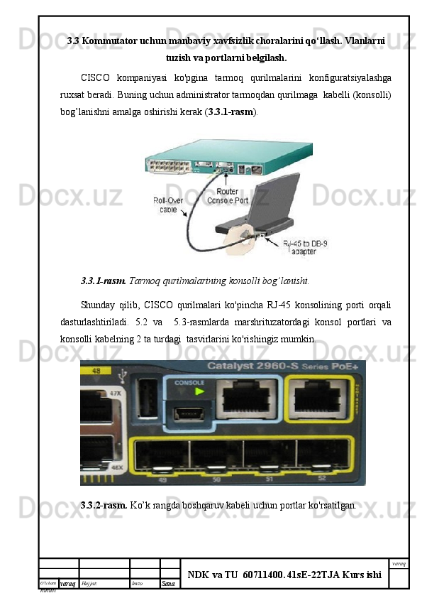 O’lcha m
mm m varaq Hujjat: Imzo
Sana  varaq
NDK va TU  60711400 .   41sE -2 2 TJA  Kurs ishi3.3 Kommutator uchun manbaviy xavfsizlik choralarini qo‘llash. Vlanlarni
tuzish va portlarni belgilash.
CISCO   kompaniyasi   ko'pgina   tarmoq   qurilmalarini   konfiguratsiyalashga
ruxsat beradi. Buning uchun administrator tarmoqdan qurilmaga  kabelli (konsolli)
bog’lanishni amalga oshirishi kerak ( 3.3.1-rasm ).
3.3.1-rasm.  Tarmoq qurilmalarining konsolli bog’lanishi.
Shunday   qilib,   CISCO   qurilmalari   ko'pincha   RJ-45   konsolining   porti   orqali
dasturlashtiriladi.   5.2   va     5.3-rasmlarda   marshrituzatordagi   konsol   portlari   va
konsolli kabelning 2 ta turdagi  tasvirlarini ko'rishingiz mumkin.
3.3.2-rasm.   Ko’k rangda boshqaruv kabeli uchun portlar ko'rsatilgan.