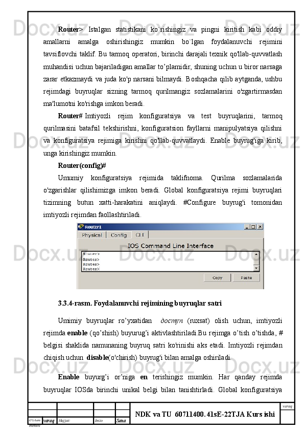 O’lcha m
mm m varaq Hujjat: Imzo
Sana  varaq
NDK va TU  60711400 .   41sE -2 2 TJA  Kurs ishiRouter>   Istalgan   statistikani   ko`rishingiz   va   pingni   kiritish   kabi   oddiy
amallarni   amalga   oshirishingiz   mumkin   bo`lgan   foydalanuvchi   rejimini
tavsiflovchi taklif. Bu tarmoq operatori, birinchi darajali texnik qo'llab-quvvatlash
muhandisi uchun bajariladigan amallar to’plamidir, shuning uchun u biror narsaga
zarar etkazmaydi va juda ko'p narsani bilmaydi. Boshqacha qilib aytganda, ushbu
rejimdagi   buyruqlar   sizning   tarmoq   qurilmangiz   sozlamalarini   o'zgartirmasdan
ma'lumotni ko'rishga imkon beradi.
Router#   Imtiyozli   rejim   konfiguratsiya   va   test   buyruqlarini,   tarmoq
qurilmasini   batafsil   tekshirishni,   konfiguratsion   fayllarni   manipulyatsiya   qilishni
va   konfiguratsiya   rejimiga   kirishni   qo'llab-quvvatlaydi.   Enable   buyrug'iga   kirib,
unga kirishingiz mumkin.
Router(config)#
Umumiy   konfiguratsiya   rejimida   taklifnoma.   Qurilma   sozlamalarida
o'zgarishlar   qilishimizga   imkon   beradi.   Global   konfiguratsiya   rejimi   buyruqlari
tizimning   butun   xatti-harakatini   aniqlaydi.   #Configure   buyrug'i   tomonidan
imtiyozli rejimdan faollashtiriladi.
3.3.4- rasm .   Foydalanuvchi   rejimining   buyruqlar   satri
Umimiy   buyruqlar   ro ’ yxatidan     доступ   ( ruxsat )   olish   uchun ,   imtiyozli
rejimda   enable   ( qo ’ shish )   buyurug ’ i   aktivlashtiriladi . Bu   rejimga   o ’ tish   o ’ tishda , #
belgisi   shaklida   namuna ning   buyruq   sat ri   ko'rinish i   aks   etadi .   Imtiyozli   rejimdan
chiqish uchun   disable (o'chirish) buyrug'i bilan amalga oshiriladi.
Enable   buyurg’i   or’niga   en   terishingiz   mumkin.   Har   qanday   rejimda
buyruqlar   IOSda   birinchi   unikal   belgi   bilan   tanishtirladi.   Global   konfiguratsiya 