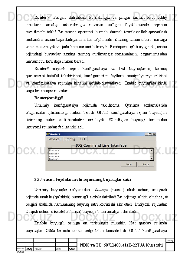 O’lcha m
mm m varaq Hujjat: Imzo
Sana  varaq
NDK va TU  60711400 .   41sE -2 2 TJA  Kurs ishiRouter>   Istalgan   statistikani   ko`rishingiz   va   pingni   kiritish   kabi   oddiy
amallarni   amalga   oshirishingiz   mumkin   bo`lgan   foydalanuvchi   rejimini
tavsiflovchi taklif. Bu tarmoq operatori, birinchi darajali texnik qo'llab-quvvatlash
muhandisi uchun bajariladigan amallar to’plamidir, shuning uchun u biror narsaga
zarar etkazmaydi va juda ko'p narsani bilmaydi. Boshqacha qilib aytganda, ushbu
rejimdagi   buyruqlar   sizning   tarmoq   qurilmangiz   sozlamalarini   o'zgartirmasdan
ma'lumotni ko'rishga imkon beradi.
Router#   Imtiyozli   rejim   konfiguratsiya   va   test   buyruqlarini,   tarmoq
qurilmasini   batafsil   tekshirishni,   konfiguratsion   fayllarni   manipulyatsiya   qilishni
va   konfiguratsiya   rejimiga   kirishni   qo'llab-quvvatlaydi.   Enable   buyrug'iga   kirib,
unga kirishingiz mumkin.
Router(config)#
Umumiy   konfiguratsiya   rejimida   taklifnoma.   Qurilma   sozlamalarida
o'zgarishlar   qilishimizga   imkon   beradi.   Global   konfiguratsiya   rejimi   buyruqlari
tizimning   butun   xatti-harakatini   aniqlaydi.   #Configure   buyrug'i   tomonidan
imtiyozli rejimdan faollashtiriladi.
3.3.4- rasm .   Foydalanuvchi   rejimining   buyruqlar   satri
Umimiy   buyruqlar   ro ’ yxatidan     доступ   ( ruxsat )   olish   uchun ,   imtiyozli
rejimda   enable   ( qo ’ shish )   buyurug ’ i   aktivlashtiriladi . Bu   rejimga   o ’ tish   o ’ tishda , #
belgisi   shaklida   namuna ning   buyruq   sat ri   ko'rinish i   aks   etadi .   Imtiyozli   rejimdan
chiqish uchun   disable (o'chirish) buyrug'i bilan amalga oshiriladi.
Enable   buyurg’i   or’niga   en   terishingiz   mumkin.   Har   qanday   rejimda
buyruqlar   IOSda   birinchi   unikal   belgi   bilan   tanishtirladi.   Global   konfiguratsiya