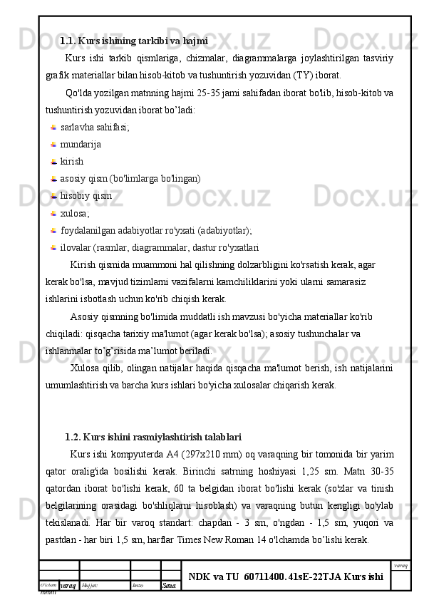 O’lcha m
mm m varaq Hujjat: Imzo
Sana  varaq
NDK va TU  60711400 .   41sE -2 2 TJA  Kurs ishi1. 1. Kurs ishining tarkibi va hajmi
Kurs   ishi   tarkib   qismlariga,   chizmalar,   diagrammalarga   joylashtirilgan   tasviriy
grafik materiallar bilan hisob-kitob va tushuntirish yozuvidan (TY) iborat.
Qo'lda yozilgan matnning hajmi 25-35 jami sahifadan iborat bo'lib, hisob-kitob va
tushuntirish yozuvidan iborat bo’ladi:
sarlavha sahifasi;
mundarija 
kirish
asosiy qism (bo'limlarga bo'lingan)
hisobiy qism
xulosa;
foydalanilgan adabiyotlar ro'yxati (adabiyotlar);
ilovalar (rasmlar, diagrammalar, dastur ro'yxatlari
Kirish qismida muammoni hal qilishning dolzarbligini ko'rsatish kerak, agar 
kerak bo'lsa, mavjud tizimlarni vazifalarni kamchiliklarini yoki ularni samarasiz 
ishlarini isbotlash uchun ko'rib chiqish kerak.
Asosiy qismning bo'limida muddatli ish mavzusi bo'yicha materiallar ko'rib 
chiqiladi: qisqacha tarixiy ma'lumot (agar kerak bo'lsa); asosiy tushunchalar va 
ishlanmalar to’g’risida ma’lumot beriladi.
Xulosa qilib, olingan natijalar haqida qisqacha  ma'lumot  berish, ish natijalarini
umumlashtirish va barcha kurs ishlari bo'yicha xulosalar chiqarish kerak.
1.2. Kurs ishini  rasmiylashtirish talablari
Kurs ishi kompyuterda A4 (297x210 mm) oq varaqning bir tomonida bir yarim
qator   oralig'ida   bosilishi   kerak.   Birinchi   satrning   hoshiyasi   1,25   sm.   Matn   30-35
qatordan   iborat   bo'lishi   kerak,   60   ta   belgidan   iborat   bo'lishi   kerak   (so'zlar   va   tinish
belgilarining   orasidagi   bo'shliqlarni   hisoblash)   va   varaqning   butun   kengligi   bo'ylab
tekislanadi.   Har   bir   varoq   standart:   chapdan   -   3   sm,   o'ngdan   -   1,5   sm,   yuqori   va
pastdan - har biri 1,5 sm, harflar Times New Roman 14 o'lchamda bo’lishi kerak.