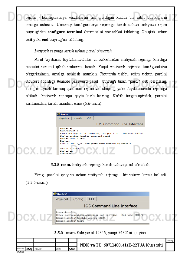 O’lcha m
mm m varaq Hujjat: Imzo
Sana  varaq
NDK va TU  60711400 .   41sE -2 2 TJA  Kurs ishirejimi   -   konfiguratsiya   vazifalarini   hal   qiladigan   kuchli   bir   satrli   buyruqlarni
amalga   oshiradi.   Umumiy   konfiguratsiya   rejimiga   kirish   uchun   imtiyozli   rejim
buyrug'idan   configure   terminal   (terminalni   sozlash)ni   ishlating.   Chiqish   uchun
exit  yoki  end  buyrug’ini ishlating.
Imtiyozli rejimga kirish uchun parol o'rnatish
Parol   tajribasiz   foydalanuvchilar   va   xakerlardan   imtiyozli   rejimga   kirishga
ruxsatni   nazorat   qilish   imkonini   beradi.   Faqat   imtiyozli   rejimda   konfiguratsiya
o'zgarishlarini   amalga   oshirish   mumkin.   Routerda   ushbu   rejim   uchun   parolni
Router1   (config)   #enable   password   parol     buyrug'i   bilan   "parol"   deb   belgilang,
so'ng   imtiyozli   tarmoq   qurilmasi   rejimidan   chiqing,   ya'ni   foydalanuvchi   rejimiga
o'tiladi.   Imtiyozli   rejimga   qayta   kirib   ko'ring.   Ko'rib   turganingizdek,   parolni
kiritmasdan, kirish mumkin emas (5.6-rasm).
3.3.5-rasm.   Imtiyozli rejimga kirish uchun parol o’rnatish.
Yangi   parolni   qo’yish   uchun   imtiyozli   rejimga     kirishimiz   kerak   bo’ladi.
(3.3.5-rasm.)
3.3.6 -rasm.   Eski parol  12345, yangi 54321ni qo’yish. 